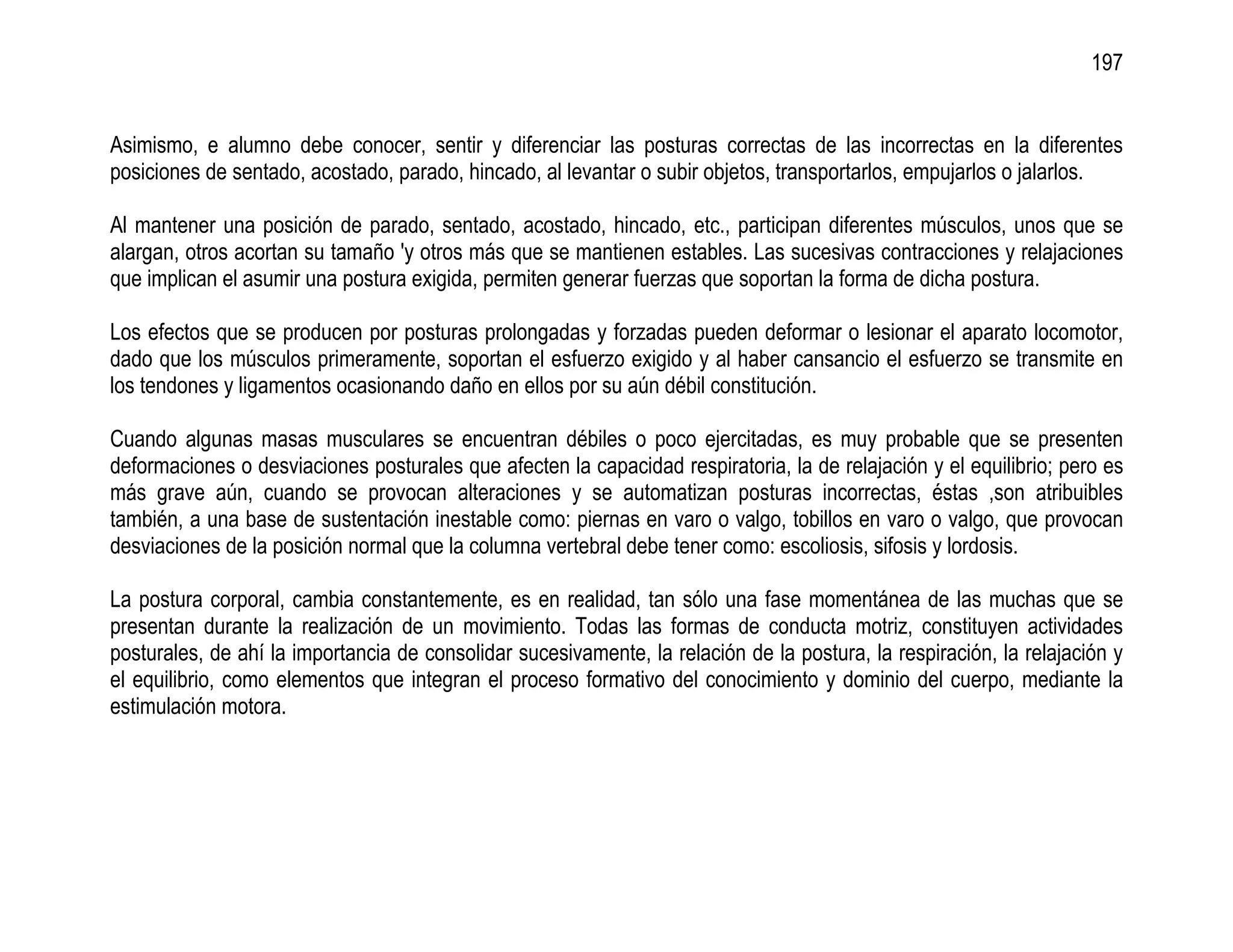 197


Asimismo, e alumno debe conocer, sentir y diferenciar las posturas correctas de las incorrectas en la diferentes
posiciones de sentado, acostado, parado, hincado, al levantar o subir objetos, transportarlos, empujarlos o jalarlos.

Al mantener una posición de parado, sentado, acostado, hincado, etc., participan diferentes músculos, unos que se
alargan, otros acortan su tamaño 'y otros más que se mantienen estables. Las sucesivas contracciones y relajaciones
que implican el asumir una postura exigida, permiten generar fuerzas que soportan la forma de dicha postura.

Los efectos que se producen por posturas prolongadas y forzadas pueden deformar o lesionar el aparato locomotor,
dado que los músculos primeramente, soportan el esfuerzo exigido y al haber cansancio el esfuerzo se transmite en
los tendones y ligamentos ocasionando daño en ellos por su aún débil constitución.

Cuando algunas masas musculares se encuentran débiles o poco ejercitadas, es muy probable que se presenten
deformaciones o desviaciones posturales que afecten la capacidad respiratoria, la de relajación y el equilibrio; pero es
más grave aún, cuando se provocan alteraciones y se automatizan posturas incorrectas, éstas ,son atribuibles
también, a una base de sustentación inestable como: piernas en varo o valgo, tobillos en varo o valgo, que provocan
desviaciones de la posición normal que la columna vertebral debe tener como: escoliosis, sifosis y lordosis.

La postura corporal, cambia constantemente, es en realidad, tan sólo una fase momentánea de las muchas que se
presentan durante la realización de un movimiento. Todas las formas de conducta motriz, constituyen actividades
posturales, de ahí la importancia de consolidar sucesivamente, la relación de la postura, la respiración, la relajación y
el equilibrio, como elementos que integran el proceso formativo del conocimiento y dominio del cuerpo, mediante la
estimulación motora.
 