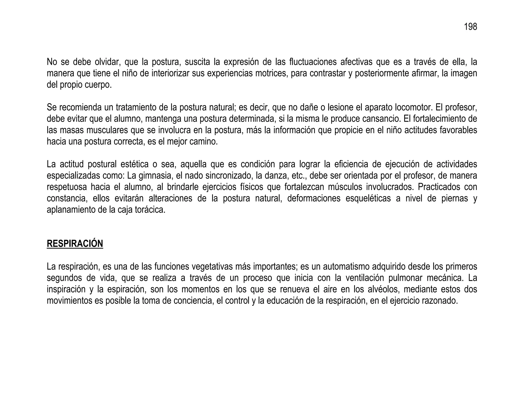 198


No se debe olvidar, que la postura, suscita la expresión de las fluctuaciones afectivas que es a través de ella, la
manera que tiene el niño de interiorizar sus experiencias motrices, para contrastar y posteriormente afirmar, la imagen
del propio cuerpo.

Se recomienda un tratamiento de la postura natural; es decir, que no dañe o lesione el aparato locomotor. El profesor,
debe evitar que el alumno, mantenga una postura determinada, si la misma le produce cansancio. El fortalecimiento de
las masas musculares que se involucra en la postura, más la información que propicie en el niño actitudes favorables
hacia una postura correcta, es el mejor camino.

La actitud postural estética o sea, aquella que es condición para lograr la eficiencia de ejecución de actividades
especializadas como: La gimnasia, el nado sincronizado, la danza, etc., debe ser orientada por el profesor, de manera
respetuosa hacia el alumno, al brindarle ejercicios físicos que fortalezcan músculos involucrados. Practicados con
constancia, ellos evitarán alteraciones de la postura natural, deformaciones esqueléticas a nivel de piernas y
aplanamiento de la caja torácica.


RESPIRACIÓN

La respiración, es una de las funciones vegetativas más importantes; es un automatismo adquirido desde los primeros
segundos de vida, que se realiza a través de un proceso que inicia con la ventilación pulmonar mecánica. La
inspiración y la espiración, son los momentos en los que se renueva el aire en los alvéolos, mediante estos dos
movimientos es posible la toma de conciencia, el control y la educación de la respiración, en el ejercicio razonado.
 