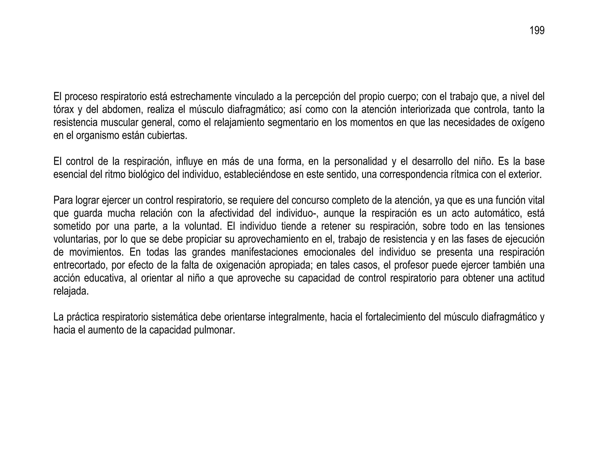 199




El proceso respiratorio está estrechamente vinculado a la percepción del propio cuerpo; con el trabajo que, a nivel del
tórax y del abdomen, realiza el músculo diafragmático; así como con la atención interiorizada que controla, tanto la
resistencia muscular general, como el relajamiento segmentario en los momentos en que las necesidades de oxígeno
en el organismo están cubiertas.

El control de la respiración, influye en más de una forma, en la personalidad y el desarrollo del niño. Es la base
esencial del ritmo biológico del individuo, estableciéndose en este sentido, una correspondencia rítmica con el exterior.

Para lograr ejercer un control respiratorio, se requiere del concurso completo de la atención, ya que es una función vital
que guarda mucha relación con la afectividad del individuo-, aunque la respiración es un acto automático, está
sometido por una parte, a la voluntad. El individuo tiende a retener su respiración, sobre todo en las tensiones
voluntarias, por lo que se debe propiciar su aprovechamiento en el, trabajo de resistencia y en las fases de ejecución
de movimientos. En todas las grandes manifestaciones emocionales del individuo se presenta una respiración
entrecortado, por efecto de la falta de oxigenación apropiada; en tales casos, el profesor puede ejercer también una
acción educativa, al orientar al niño a que aproveche su capacidad de control respiratorio para obtener una actitud
relajada.

La práctica respiratorio sistemática debe orientarse integralmente, hacia el fortalecimiento del músculo diafragmático y
hacia el aumento de la capacidad pulmonar.
 