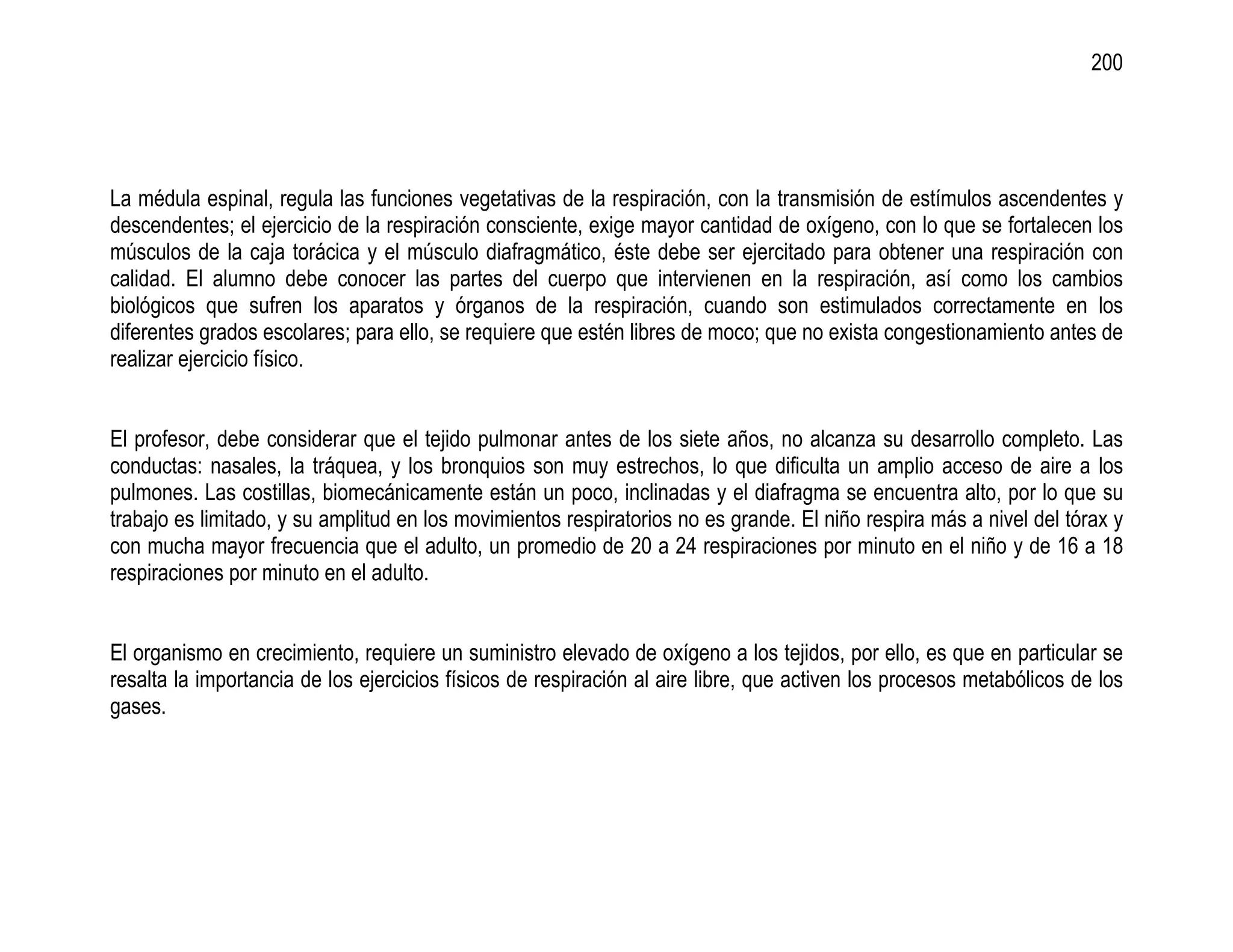200




La médula espinal, regula las funciones vegetativas de la respiración, con la transmisión de estímulos ascendentes y
descendentes; el ejercicio de la respiración consciente, exige mayor cantidad de oxígeno, con lo que se fortalecen los
músculos de la caja torácica y el músculo diafragmático, éste debe ser ejercitado para obtener una respiración con
calidad. El alumno debe conocer las partes del cuerpo que intervienen en la respiración, así como los cambios
biológicos que sufren los aparatos y órganos de la respiración, cuando son estimulados correctamente en los
diferentes grados escolares; para ello, se requiere que estén libres de moco; que no exista congestionamiento antes de
realizar ejercicio físico.


El profesor, debe considerar que el tejido pulmonar antes de los siete años, no alcanza su desarrollo completo. Las
conductas: nasales, la tráquea, y los bronquios son muy estrechos, lo que dificulta un amplio acceso de aire a los
pulmones. Las costillas, biomecánicamente están un poco, inclinadas y el diafragma se encuentra alto, por lo que su
trabajo es limitado, y su amplitud en los movimientos respiratorios no es grande. El niño respira más a nivel del tórax y
con mucha mayor frecuencia que el adulto, un promedio de 20 a 24 respiraciones por minuto en el niño y de 16 a 18
respiraciones por minuto en el adulto.


El organismo en crecimiento, requiere un suministro elevado de oxígeno a los tejidos, por ello, es que en particular se
resalta la importancia de los ejercicios físicos de respiración al aire libre, que activen los procesos metabólicos de los
gases.
 