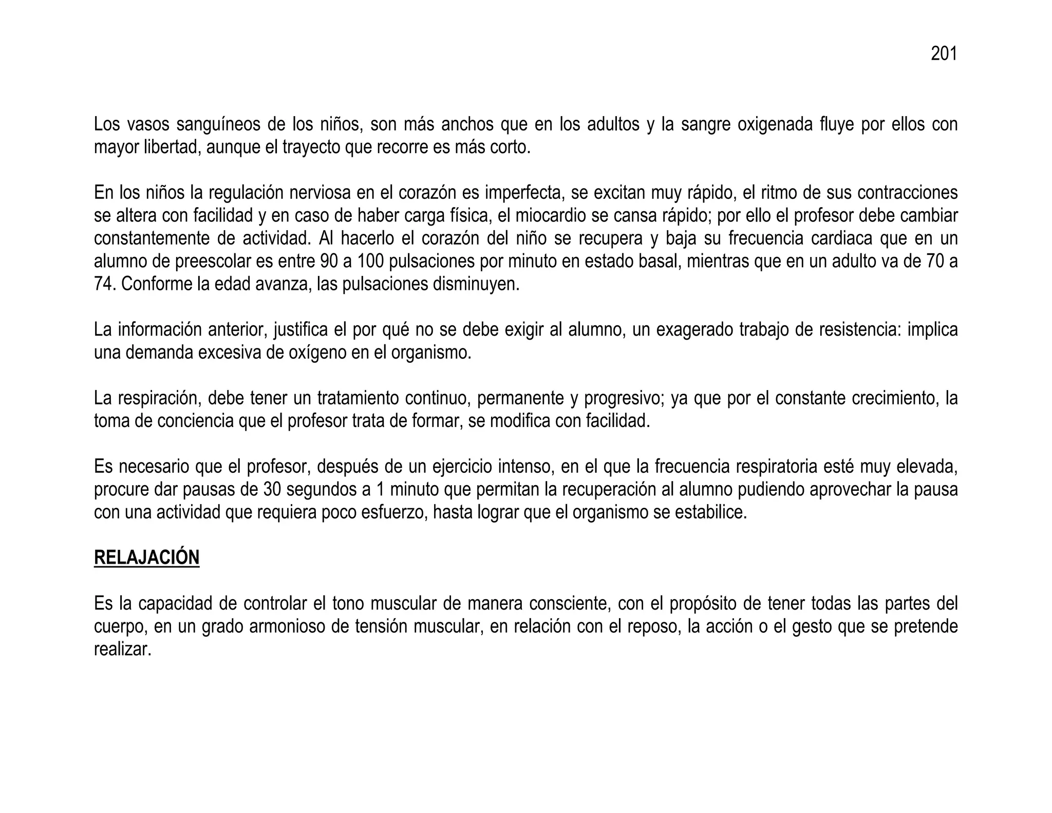 201


Los vasos sanguíneos de los niños, son más anchos que en los adultos y la sangre oxigenada fluye por ellos con
mayor libertad, aunque el trayecto que recorre es más corto.

En los niños la regulación nerviosa en el corazón es imperfecta, se excitan muy rápido, el ritmo de sus contracciones
se altera con facilidad y en caso de haber carga física, el miocardio se cansa rápido; por ello el profesor debe cambiar
constantemente de actividad. Al hacerlo el corazón del niño se recupera y baja su frecuencia cardiaca que en un
alumno de preescolar es entre 90 a 100 pulsaciones por minuto en estado basal, mientras que en un adulto va de 70 a
74. Conforme la edad avanza, las pulsaciones disminuyen.

La información anterior, justifica el por qué no se debe exigir al alumno, un exagerado trabajo de resistencia: implica
una demanda excesiva de oxígeno en el organismo.

La respiración, debe tener un tratamiento continuo, permanente y progresivo; ya que por el constante crecimiento, la
toma de conciencia que el profesor trata de formar, se modifica con facilidad.

Es necesario que el profesor, después de un ejercicio intenso, en el que la frecuencia respiratoria esté muy elevada,
procure dar pausas de 30 segundos a 1 minuto que permitan la recuperación al alumno pudiendo aprovechar la pausa
con una actividad que requiera poco esfuerzo, hasta lograr que el organismo se estabilice.

RELAJACIÓN

Es la capacidad de controlar el tono muscular de manera consciente, con el propósito de tener todas las partes del
cuerpo, en un grado armonioso de tensión muscular, en relación con el reposo, la acción o el gesto que se pretende
realizar.
 