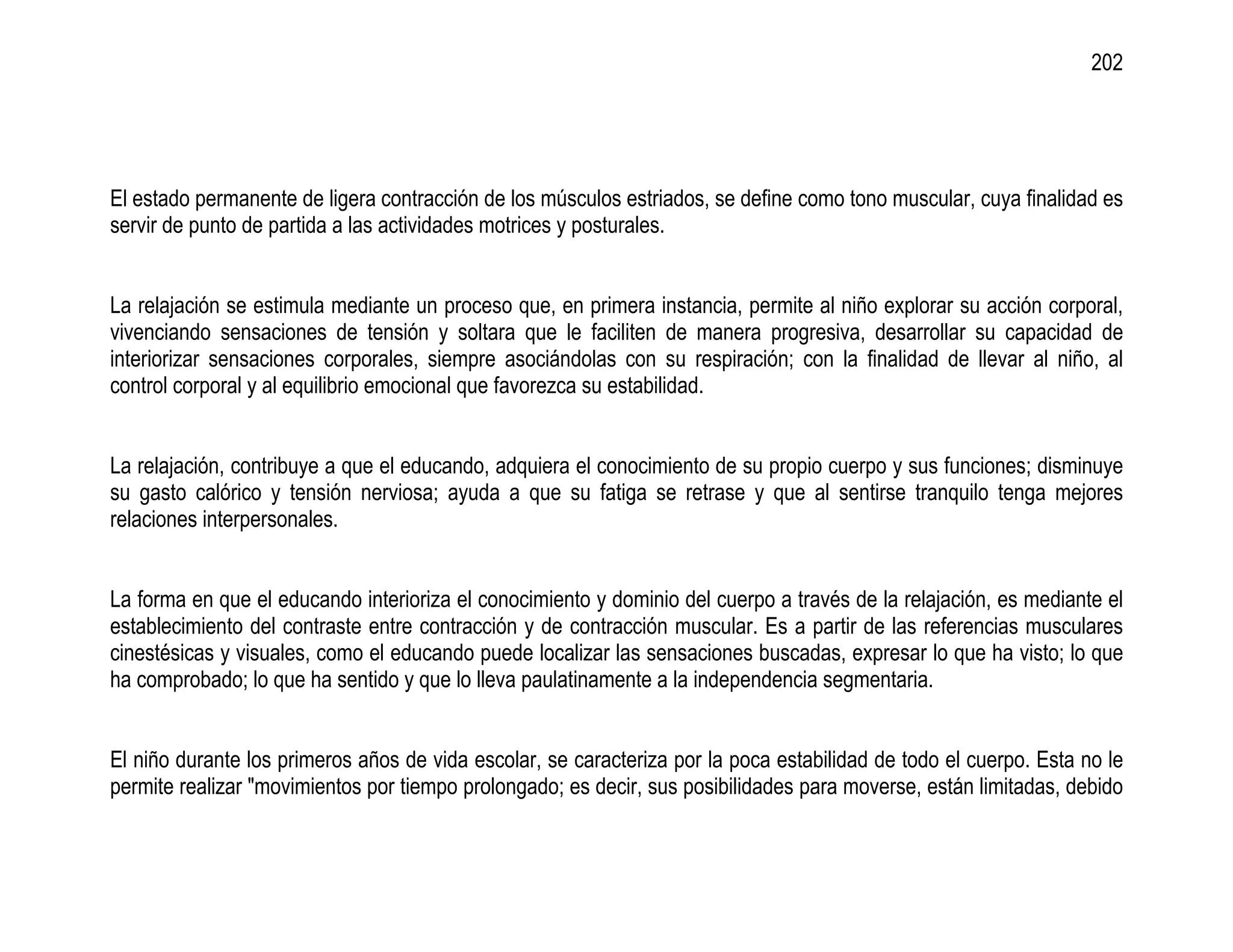 202




El estado permanente de ligera contracción de los músculos estriados, se define como tono muscular, cuya finalidad es
servir de punto de partida a las actividades motrices y posturales.


La relajación se estimula mediante un proceso que, en primera instancia, permite al niño explorar su acción corporal,
vivenciando sensaciones de tensión y soltara que le faciliten de manera progresiva, desarrollar su capacidad de
interiorizar sensaciones corporales, siempre asociándolas con su respiración; con la finalidad de llevar al niño, al
control corporal y al equilibrio emocional que favorezca su estabilidad.


La relajación, contribuye a que el educando, adquiera el conocimiento de su propio cuerpo y sus funciones; disminuye
su gasto calórico y tensión nerviosa; ayuda a que su fatiga se retrase y que al sentirse tranquilo tenga mejores
relaciones interpersonales.


La forma en que el educando interioriza el conocimiento y dominio del cuerpo a través de la relajación, es mediante el
establecimiento del contraste entre contracción y de contracción muscular. Es a partir de las referencias musculares
cinestésicas y visuales, como el educando puede localizar las sensaciones buscadas, expresar lo que ha visto; lo que
ha comprobado; lo que ha sentido y que lo lleva paulatinamente a la independencia segmentaria.


El niño durante los primeros años de vida escolar, se caracteriza por la poca estabilidad de todo el cuerpo. Esta no le
permite realizar "movimientos por tiempo prolongado; es decir, sus posibilidades para moverse, están limitadas, debido
 
