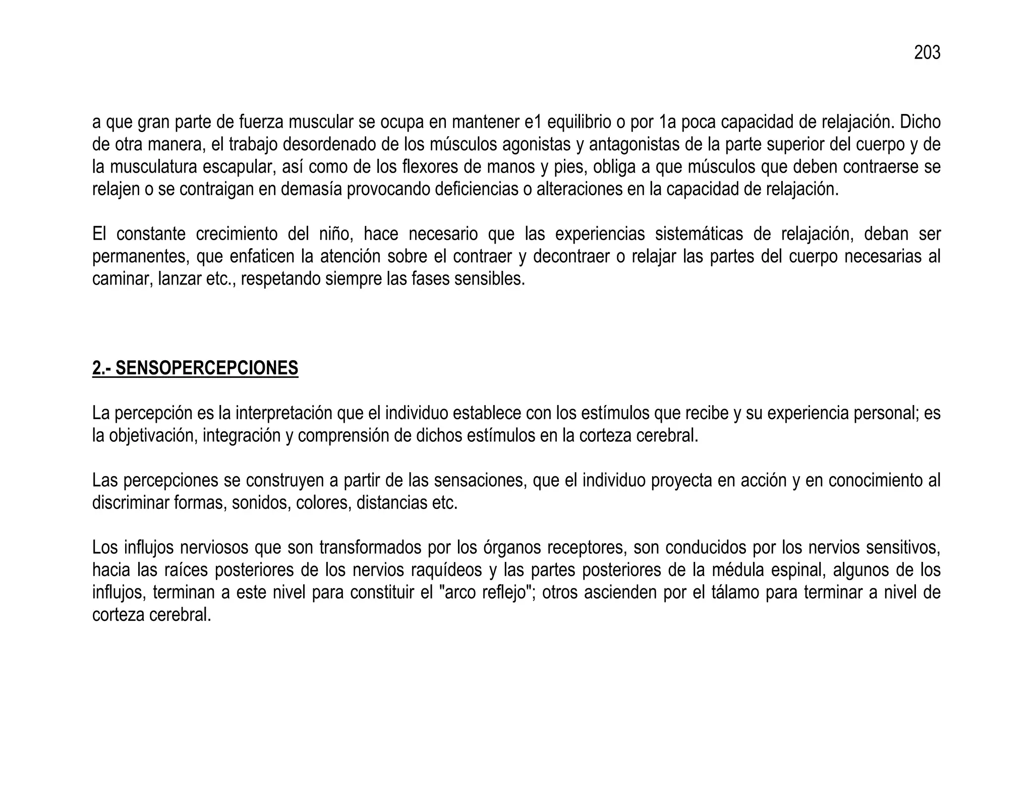 203


a que gran parte de fuerza muscular se ocupa en mantener e1 equilibrio o por 1a poca capacidad de relajación. Dicho
de otra manera, el trabajo desordenado de los músculos agonistas y antagonistas de la parte superior del cuerpo y de
la musculatura escapular, así como de los flexores de manos y pies, obliga a que músculos que deben contraerse se
relajen o se contraigan en demasía provocando deficiencias o alteraciones en la capacidad de relajación.

El constante crecimiento del niño, hace necesario que las experiencias sistemáticas de relajación, deban ser
permanentes, que enfaticen la atención sobre el contraer y decontraer o relajar las partes del cuerpo necesarias al
caminar, lanzar etc., respetando siempre las fases sensibles.



2.- SENSOPERCEPCIONES

La percepción es la interpretación que el individuo establece con los estímulos que recibe y su experiencia personal; es
la objetivación, integración y comprensión de dichos estímulos en la corteza cerebral.

Las percepciones se construyen a partir de las sensaciones, que el individuo proyecta en acción y en conocimiento al
discriminar formas, sonidos, colores, distancias etc.

Los influjos nerviosos que son transformados por los órganos receptores, son conducidos por los nervios sensitivos,
hacia las raíces posteriores de los nervios raquídeos y las partes posteriores de la médula espinal, algunos de los
influjos, terminan a este nivel para constituir el "arco reflejo"; otros ascienden por el tálamo para terminar a nivel de
corteza cerebral.
 