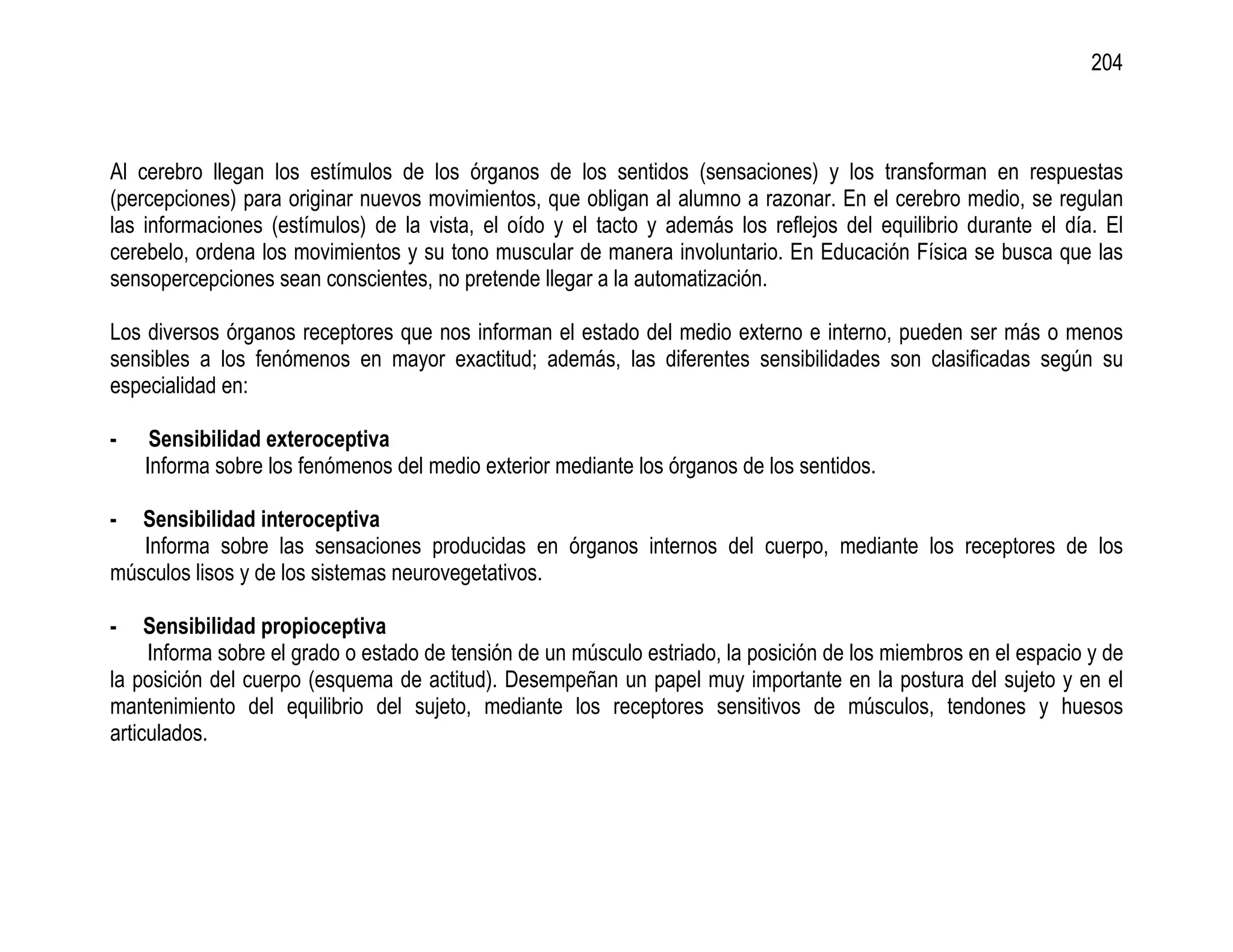204



Al cerebro llegan los estímulos de los órganos de los sentidos (sensaciones) y los transforman en respuestas
(percepciones) para originar nuevos movimientos, que obligan al alumno a razonar. En el cerebro medio, se regulan
las informaciones (estímulos) de la vista, el oído y el tacto y además los reflejos del equilibrio durante el día. El
cerebelo, ordena los movimientos y su tono muscular de manera involuntario. En Educación Física se busca que las
sensopercepciones sean conscientes, no pretende llegar a la automatización.

Los diversos órganos receptores que nos informan el estado del medio externo e interno, pueden ser más o menos
sensibles a los fenómenos en mayor exactitud; además, las diferentes sensibilidades son clasificadas según su
especialidad en:

-    Sensibilidad exteroceptiva
    Informa sobre los fenómenos del medio exterior mediante los órganos de los sentidos.

-  Sensibilidad interoceptiva
   Informa sobre las sensaciones producidas en órganos internos del cuerpo, mediante los receptores de los
músculos lisos y de los sistemas neurovegetativos.

-    Sensibilidad propioceptiva
     Informa sobre el grado o estado de tensión de un músculo estriado, la posición de los miembros en el espacio y de
la posición del cuerpo (esquema de actitud). Desempeñan un papel muy importante en la postura del sujeto y en el
mantenimiento del equilibrio del sujeto, mediante los receptores sensitivos de músculos, tendones y huesos
articulados.
 