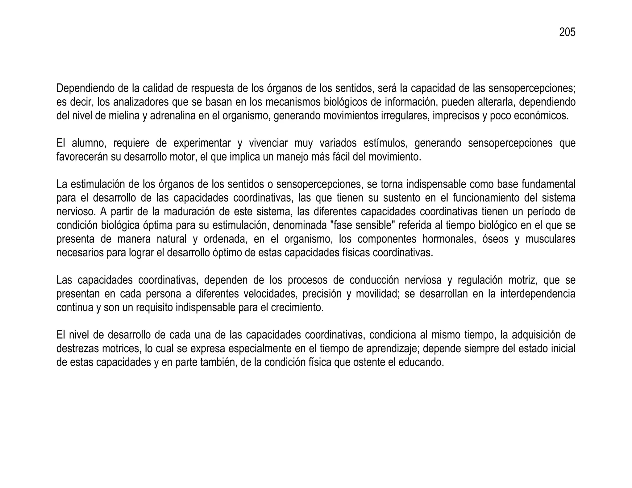 205



Dependiendo de la calidad de respuesta de los órganos de los sentidos, será la capacidad de las sensopercepciones;
es decir, los analizadores que se basan en los mecanismos biológicos de información, pueden alterarla, dependiendo
del nivel de mielina y adrenalina en el organismo, generando movimientos irregulares, imprecisos y poco económicos.

El alumno, requiere de experimentar y vivenciar muy variados estímulos, generando sensopercepciones que
favorecerán su desarrollo motor, el que implica un manejo más fácil del movimiento.

La estimulación de los órganos de los sentidos o sensopercepciones, se torna indispensable como base fundamental
para el desarrollo de las capacidades coordinativas, las que tienen su sustento en el funcionamiento del sistema
nervioso. A partir de la maduración de este sistema, las diferentes capacidades coordinativas tienen un período de
condición biológica óptima para su estimulación, denominada "fase sensible" referida al tiempo biológico en el que se
presenta de manera natural y ordenada, en el organismo, los componentes hormonales, óseos y musculares
necesarios para lograr el desarrollo óptimo de estas capacidades físicas coordinativas.

Las capacidades coordinativas, dependen de los procesos de conducción nerviosa y regulación motriz, que se
presentan en cada persona a diferentes velocidades, precisión y movilidad; se desarrollan en la interdependencia
continua y son un requisito indispensable para el crecimiento.

El nivel de desarrollo de cada una de las capacidades coordinativas, condiciona al mismo tiempo, la adquisición de
destrezas motrices, lo cual se expresa especialmente en el tiempo de aprendizaje; depende siempre del estado inicial
de estas capacidades y en parte también, de la condición física que ostente el educando.
 