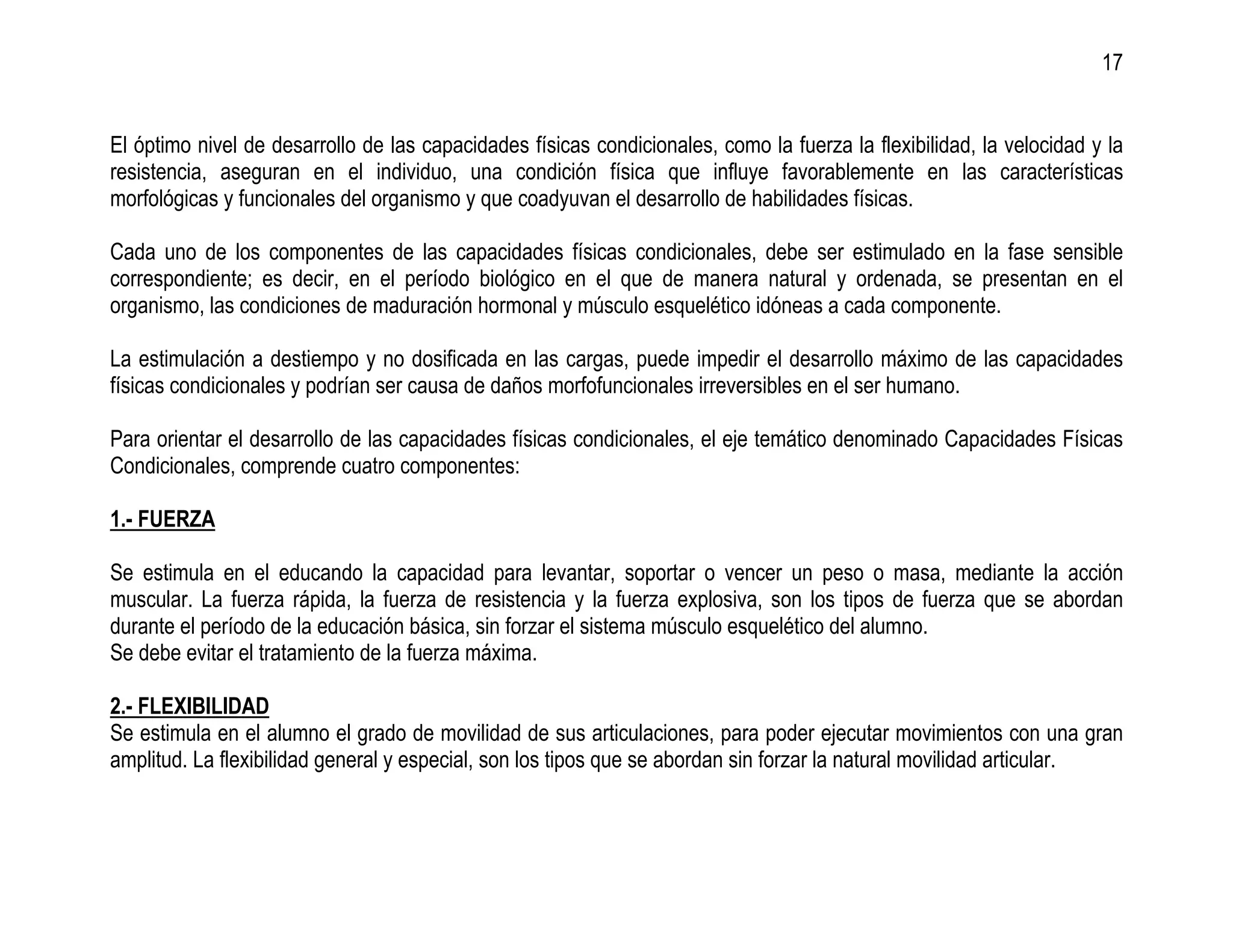 17


El óptimo nivel de desarrollo de las capacidades físicas condicionales, como la fuerza la flexibilidad, la velocidad y la
resistencia, aseguran en el individuo, una condición física que influye favorablemente en las características
morfológicas y funcionales del organismo y que coadyuvan el desarrollo de habilidades físicas.

Cada uno de los componentes de las capacidades físicas condicionales, debe ser estimulado en la fase sensible
correspondiente; es decir, en el período biológico en el que de manera natural y ordenada, se presentan en el
organismo, las condiciones de maduración hormonal y músculo esquelético idóneas a cada componente.

La estimulación a destiempo y no dosificada en las cargas, puede impedir el desarrollo máximo de las capacidades
físicas condicionales y podrían ser causa de daños morfofuncionales irreversibles en el ser humano.

Para orientar el desarrollo de las capacidades físicas condicionales, el eje temático denominado Capacidades Físicas
Condicionales, comprende cuatro componentes:

1.- FUERZA

Se estimula en el educando la capacidad para levantar, soportar o vencer un peso o masa, mediante la acción
muscular. La fuerza rápida, la fuerza de resistencia y la fuerza explosiva, son los tipos de fuerza que se abordan
durante el período de la educación básica, sin forzar el sistema músculo esquelético del alumno.
Se debe evitar el tratamiento de la fuerza máxima.

2.- FLEXIBILIDAD
Se estimula en el alumno el grado de movilidad de sus articulaciones, para poder ejecutar movimientos con una gran
amplitud. La flexibilidad general y especial, son los tipos que se abordan sin forzar la natural movilidad articular.
 