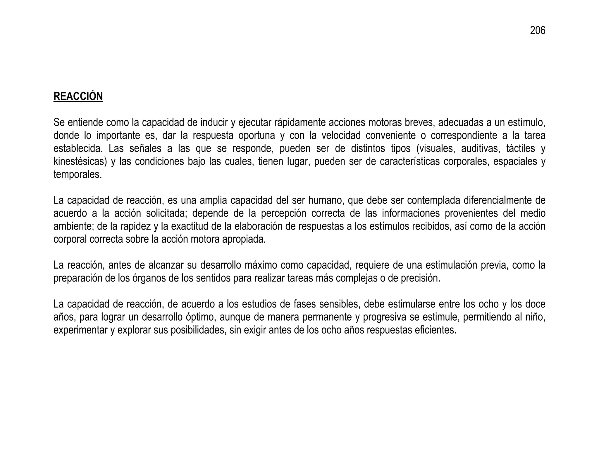 206




REACCIÓN

Se entiende como la capacidad de inducir y ejecutar rápidamente acciones motoras breves, adecuadas a un estímulo,
donde lo importante es, dar la respuesta oportuna y con la velocidad conveniente o correspondiente a la tarea
establecida. Las señales a las que se responde, pueden ser de distintos tipos (visuales, auditivas, táctiles y
kinestésicas) y las condiciones bajo las cuales, tienen lugar, pueden ser de características corporales, espaciales y
temporales.

La capacidad de reacción, es una amplia capacidad del ser humano, que debe ser contemplada diferencialmente de
acuerdo a la acción solicitada; depende de la percepción correcta de las informaciones provenientes del medio
ambiente; de la rapidez y la exactitud de la elaboración de respuestas a los estímulos recibidos, así como de la acción
corporal correcta sobre la acción motora apropiada.

La reacción, antes de alcanzar su desarrollo máximo como capacidad, requiere de una estimulación previa, como la
preparación de los órganos de los sentidos para realizar tareas más complejas o de precisión.

La capacidad de reacción, de acuerdo a los estudios de fases sensibles, debe estimularse entre los ocho y los doce
años, para lograr un desarrollo óptimo, aunque de manera permanente y progresiva se estimule, permitiendo al niño,
experimentar y explorar sus posibilidades, sin exigir antes de los ocho años respuestas eficientes.
 