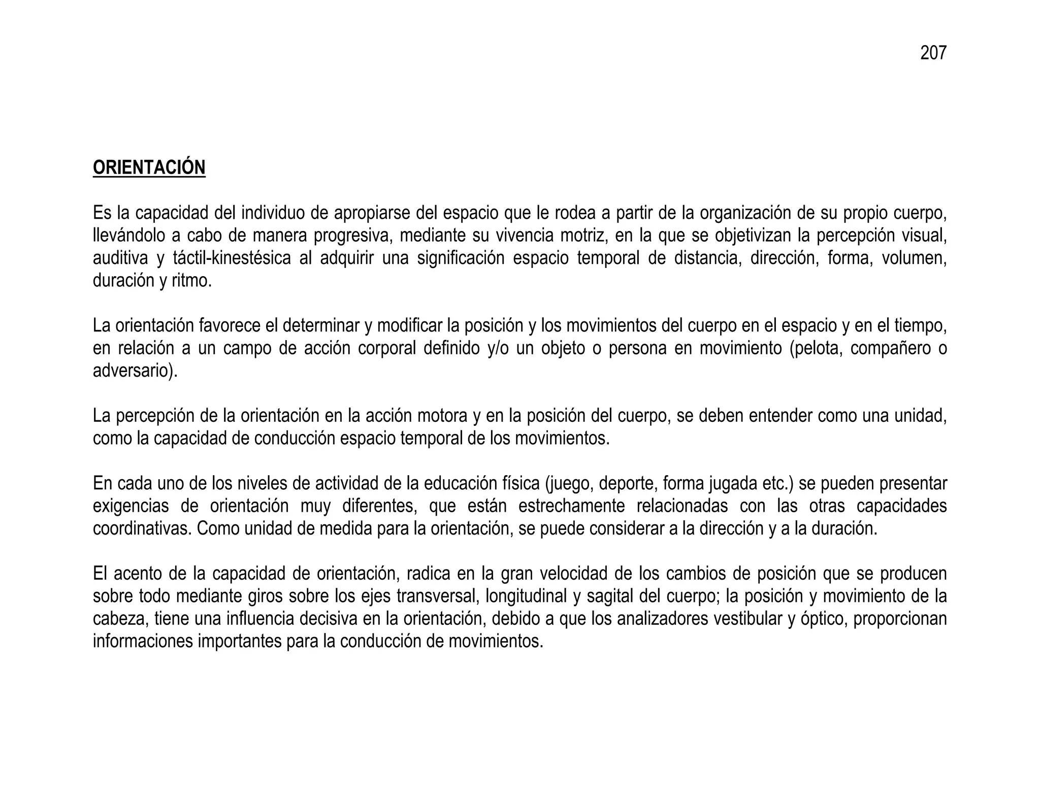 207




ORIENTACIÓN

Es la capacidad del individuo de apropiarse del espacio que le rodea a partir de la organización de su propio cuerpo,
llevándolo a cabo de manera progresiva, mediante su vivencia motriz, en la que se objetivizan la percepción visual,
auditiva y táctil-kinestésica al adquirir una significación espacio temporal de distancia, dirección, forma, volumen,
duración y ritmo.

La orientación favorece el determinar y modificar la posición y los movimientos del cuerpo en el espacio y en el tiempo,
en relación a un campo de acción corporal definido y/o un objeto o persona en movimiento (pelota, compañero o
adversario).

La percepción de la orientación en la acción motora y en la posición del cuerpo, se deben entender como una unidad,
como la capacidad de conducción espacio temporal de los movimientos.

En cada uno de los niveles de actividad de la educación física (juego, deporte, forma jugada etc.) se pueden presentar
exigencias de orientación muy diferentes, que están estrechamente relacionadas con las otras capacidades
coordinativas. Como unidad de medida para la orientación, se puede considerar a la dirección y a la duración.

El acento de la capacidad de orientación, radica en la gran velocidad de los cambios de posición que se producen
sobre todo mediante giros sobre los ejes transversal, longitudinal y sagital del cuerpo; la posición y movimiento de la
cabeza, tiene una influencia decisiva en la orientación, debido a que los analizadores vestibular y óptico, proporcionan
informaciones importantes para la conducción de movimientos.
 