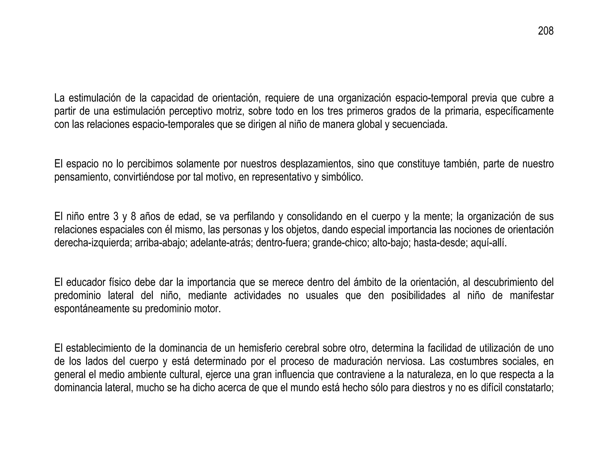 208




La estimulación de la capacidad de orientación, requiere de una organización espacio-temporal previa que cubre a
partir de una estimulación perceptivo motriz, sobre todo en los tres primeros grados de la primaria, específicamente
con las relaciones espacio-temporales que se dirigen al niño de manera global y secuenciada.


El espacio no lo percibimos solamente por nuestros desplazamientos, sino que constituye también, parte de nuestro
pensamiento, convirtiéndose por tal motivo, en representativo y simbólico.


El niño entre 3 y 8 años de edad, se va perfilando y consolidando en el cuerpo y la mente; la organización de sus
relaciones espaciales con él mismo, las personas y los objetos, dando especial importancia las nociones de orientación
derecha-izquierda; arriba-abajo; adelante-atrás; dentro-fuera; grande-chico; alto-bajo; hasta-desde; aquí-allí.


El educador físico debe dar la importancia que se merece dentro del ámbito de la orientación, al descubrimiento del
predominio lateral del niño, mediante actividades no usuales que den posibilidades al niño de manifestar
espontáneamente su predominio motor.


El establecimiento de la dominancia de un hemisferio cerebral sobre otro, determina la facilidad de utilización de uno
de los lados del cuerpo y está determinado por el proceso de maduración nerviosa. Las costumbres sociales, en
general el medio ambiente cultural, ejerce una gran influencia que contraviene a la naturaleza, en lo que respecta a la
dominancia lateral, mucho se ha dicho acerca de que el mundo está hecho sólo para diestros y no es difícil constatarlo;
 