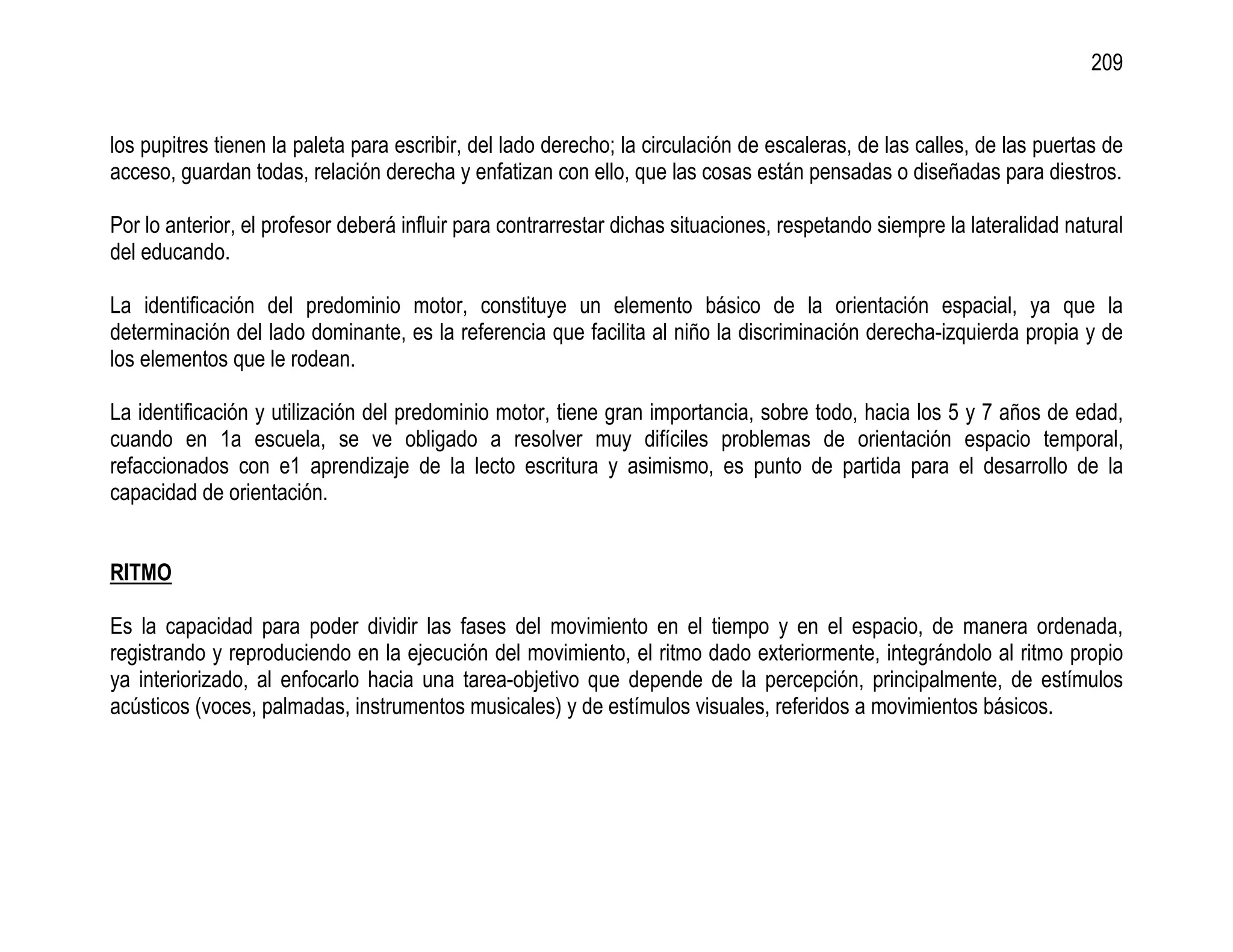 209


los pupitres tienen la paleta para escribir, del lado derecho; la circulación de escaleras, de las calles, de las puertas de
acceso, guardan todas, relación derecha y enfatizan con ello, que las cosas están pensadas o diseñadas para diestros.

Por lo anterior, el profesor deberá influir para contrarrestar dichas situaciones, respetando siempre la lateralidad natural
del educando.

La identificación del predominio motor, constituye un elemento básico de la orientación espacial, ya que la
determinación del lado dominante, es la referencia que facilita al niño la discriminación derecha-izquierda propia y de
los elementos que le rodean.

La identificación y utilización del predominio motor, tiene gran importancia, sobre todo, hacia los 5 y 7 años de edad,
cuando en 1a escuela, se ve obligado a resolver muy difíciles problemas de orientación espacio temporal,
refaccionados con e1 aprendizaje de la lecto escritura y asimismo, es punto de partida para el desarrollo de la
capacidad de orientación.


RITMO

Es la capacidad para poder dividir las fases del movimiento en el tiempo y en el espacio, de manera ordenada,
registrando y reproduciendo en la ejecución del movimiento, el ritmo dado exteriormente, integrándolo al ritmo propio
ya interiorizado, al enfocarlo hacia una tarea-objetivo que depende de la percepción, principalmente, de estímulos
acústicos (voces, palmadas, instrumentos musicales) y de estímulos visuales, referidos a movimientos básicos.
 