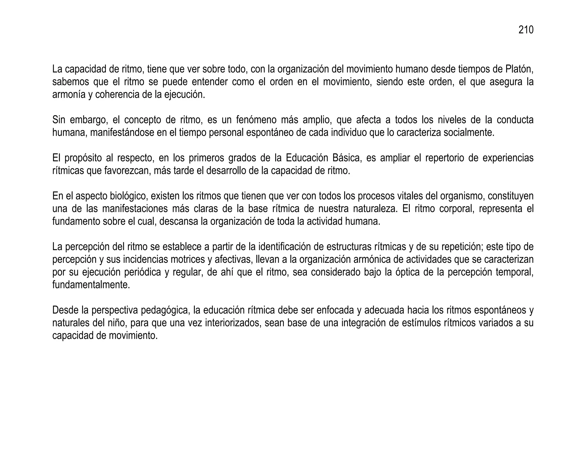 210


La capacidad de ritmo, tiene que ver sobre todo, con la organización del movimiento humano desde tiempos de Platón,
sabemos que el ritmo se puede entender como el orden en el movimiento, siendo este orden, el que asegura la
armonía y coherencia de la ejecución.

Sin embargo, el concepto de ritmo, es un fenómeno más amplio, que afecta a todos los niveles de la conducta
humana, manifestándose en el tiempo personal espontáneo de cada individuo que lo caracteriza socialmente.

El propósito al respecto, en los primeros grados de la Educación Básica, es ampliar el repertorio de experiencias
rítmicas que favorezcan, más tarde el desarrollo de la capacidad de ritmo.

En el aspecto biológico, existen los ritmos que tienen que ver con todos los procesos vitales del organismo, constituyen
una de las manifestaciones más claras de la base rítmica de nuestra naturaleza. El ritmo corporal, representa el
fundamento sobre el cual, descansa la organización de toda la actividad humana.

La percepción del ritmo se establece a partir de la identificación de estructuras rítmicas y de su repetición; este tipo de
percepción y sus incidencias motrices y afectivas, llevan a la organización armónica de actividades que se caracterizan
por su ejecución periódica y regular, de ahí que el ritmo, sea considerado bajo la óptica de la percepción temporal,
fundamentalmente.

Desde la perspectiva pedagógica, la educación rítmica debe ser enfocada y adecuada hacia los ritmos espontáneos y
naturales del niño, para que una vez interiorizados, sean base de una integración de estímulos rítmicos variados a su
capacidad de movimiento.
 