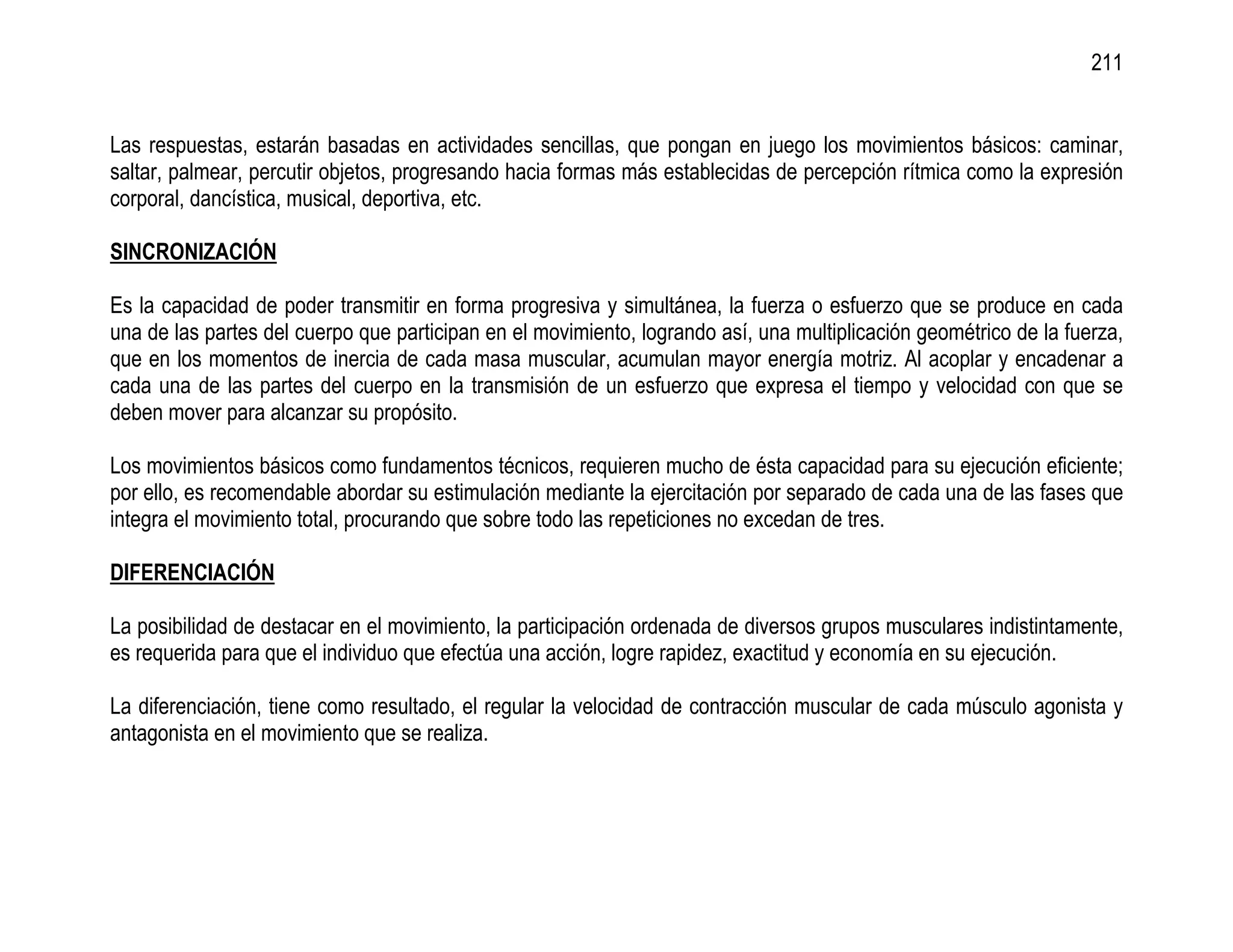 211


Las respuestas, estarán basadas en actividades sencillas, que pongan en juego los movimientos básicos: caminar,
saltar, palmear, percutir objetos, progresando hacia formas más establecidas de percepción rítmica como la expresión
corporal, dancística, musical, deportiva, etc.

SINCRONIZACIÓN

Es la capacidad de poder transmitir en forma progresiva y simultánea, la fuerza o esfuerzo que se produce en cada
una de las partes del cuerpo que participan en el movimiento, logrando así, una multiplicación geométrico de la fuerza,
que en los momentos de inercia de cada masa muscular, acumulan mayor energía motriz. Al acoplar y encadenar a
cada una de las partes del cuerpo en la transmisión de un esfuerzo que expresa el tiempo y velocidad con que se
deben mover para alcanzar su propósito.

Los movimientos básicos como fundamentos técnicos, requieren mucho de ésta capacidad para su ejecución eficiente;
por ello, es recomendable abordar su estimulación mediante la ejercitación por separado de cada una de las fases que
integra el movimiento total, procurando que sobre todo las repeticiones no excedan de tres.

DIFERENCIACIÓN

La posibilidad de destacar en el movimiento, la participación ordenada de diversos grupos musculares indistintamente,
es requerida para que el individuo que efectúa una acción, logre rapidez, exactitud y economía en su ejecución.

La diferenciación, tiene como resultado, el regular la velocidad de contracción muscular de cada músculo agonista y
antagonista en el movimiento que se realiza.
 