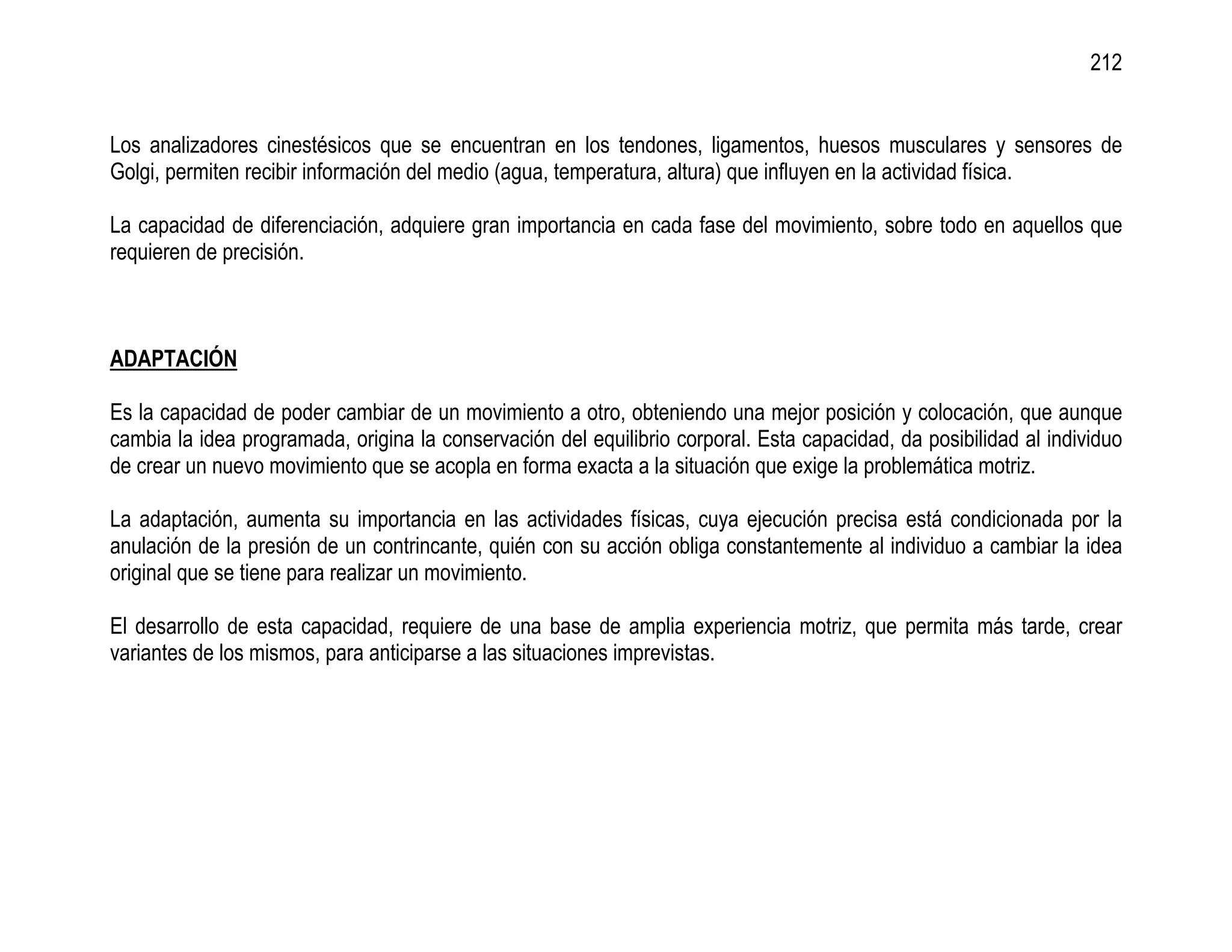 212


Los analizadores cinestésicos que se encuentran en los tendones, ligamentos, huesos musculares y sensores de
Golgi, permiten recibir información del medio (agua, temperatura, altura) que influyen en la actividad física.

La capacidad de diferenciación, adquiere gran importancia en cada fase del movimiento, sobre todo en aquellos que
requieren de precisión.



ADAPTACIÓN

Es la capacidad de poder cambiar de un movimiento a otro, obteniendo una mejor posición y colocación, que aunque
cambia la idea programada, origina la conservación del equilibrio corporal. Esta capacidad, da posibilidad al individuo
de crear un nuevo movimiento que se acopla en forma exacta a la situación que exige la problemática motriz.

La adaptación, aumenta su importancia en las actividades físicas, cuya ejecución precisa está condicionada por la
anulación de la presión de un contrincante, quién con su acción obliga constantemente al individuo a cambiar la idea
original que se tiene para realizar un movimiento.

El desarrollo de esta capacidad, requiere de una base de amplia experiencia motriz, que permita más tarde, crear
variantes de los mismos, para anticiparse a las situaciones imprevistas.
 