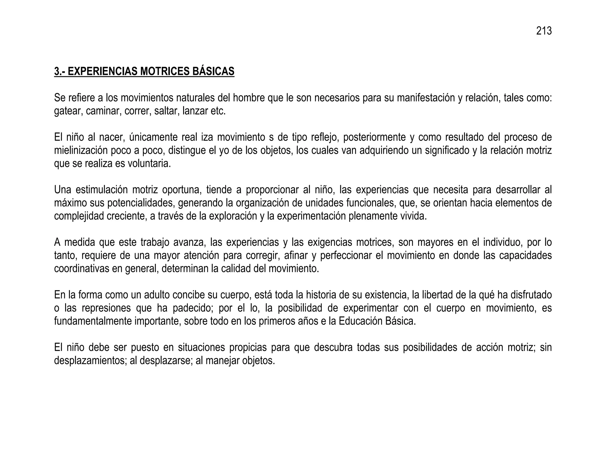 213


3.- EXPERIENCIAS MOTRICES BÁSICAS

Se refiere a los movimientos naturales del hombre que le son necesarios para su manifestación y relación, tales como:
gatear, caminar, correr, saltar, lanzar etc.

El niño al nacer, únicamente real iza movimiento s de tipo reflejo, posteriormente y como resultado del proceso de
mielinización poco a poco, distingue el yo de los objetos, los cuales van adquiriendo un significado y la relación motriz
que se realiza es voluntaria.

Una estimulación motriz oportuna, tiende a proporcionar al niño, las experiencias que necesita para desarrollar al
máximo sus potencialidades, generando la organización de unidades funcionales, que, se orientan hacia elementos de
complejidad creciente, a través de la exploración y la experimentación plenamente vivida.

A medida que este trabajo avanza, las experiencias y las exigencias motrices, son mayores en el individuo, por lo
tanto, requiere de una mayor atención para corregir, afinar y perfeccionar el movimiento en donde las capacidades
coordinativas en general, determinan la calidad del movimiento.

En la forma como un adulto concibe su cuerpo, está toda la historia de su existencia, la libertad de la qué ha disfrutado
o las represiones que ha padecido; por el lo, la posibilidad de experimentar con el cuerpo en movimiento, es
fundamentalmente importante, sobre todo en los primeros años e la Educación Básica.

El niño debe ser puesto en situaciones propicias para que descubra todas sus posibilidades de acción motriz; sin
desplazamientos; al desplazarse; al manejar objetos.
 