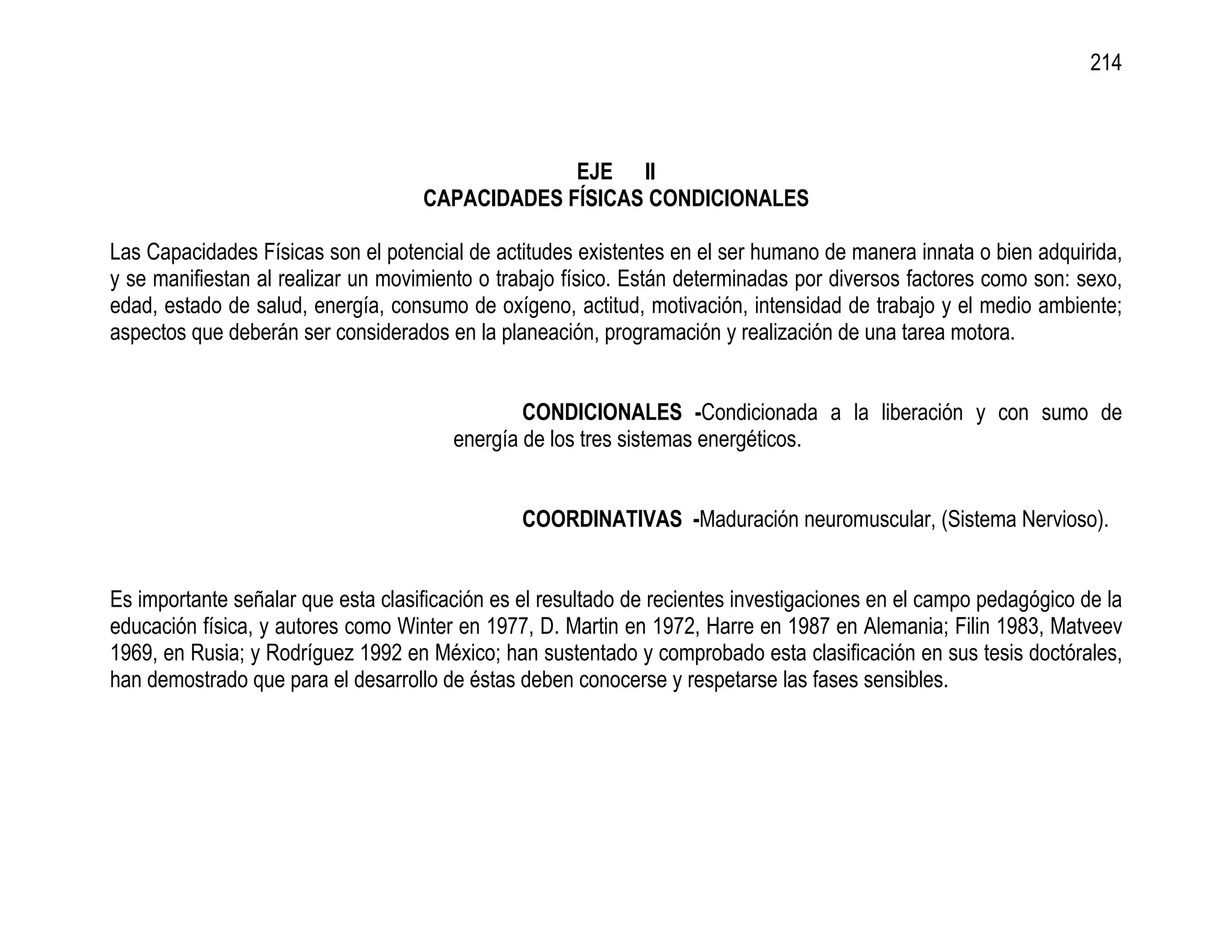 214



                                                 EJE II
                                    CAPACIDADES FÍSICAS CONDICIONALES

Las Capacidades Físicas son el potencial de actitudes existentes en el ser humano de manera innata o bien adquirida,
y se manifiestan al realizar un movimiento o trabajo físico. Están determinadas por diversos factores como son: sexo,
edad, estado de salud, energía, consumo de oxígeno, actitud, motivación, intensidad de trabajo y el medio ambiente;
aspectos que deberán ser considerados en la planeación, programación y realización de una tarea motora.


                                                CONDICIONALES -Condicionada a la liberación y con sumo de
                                        energía de los tres sistemas energéticos.


                                                COORDINATIVAS -Maduración neuromuscular, (Sistema Nervioso).


Es importante señalar que esta clasificación es el resultado de recientes investigaciones en el campo pedagógico de la
educación física, y autores como Winter en 1977, D. Martin en 1972, Harre en 1987 en Alemania; Filin 1983, Matveev
1969, en Rusia; y Rodríguez 1992 en México; han sustentado y comprobado esta clasificación en sus tesis doctórales,
han demostrado que para el desarrollo de éstas deben conocerse y respetarse las fases sensibles.
 