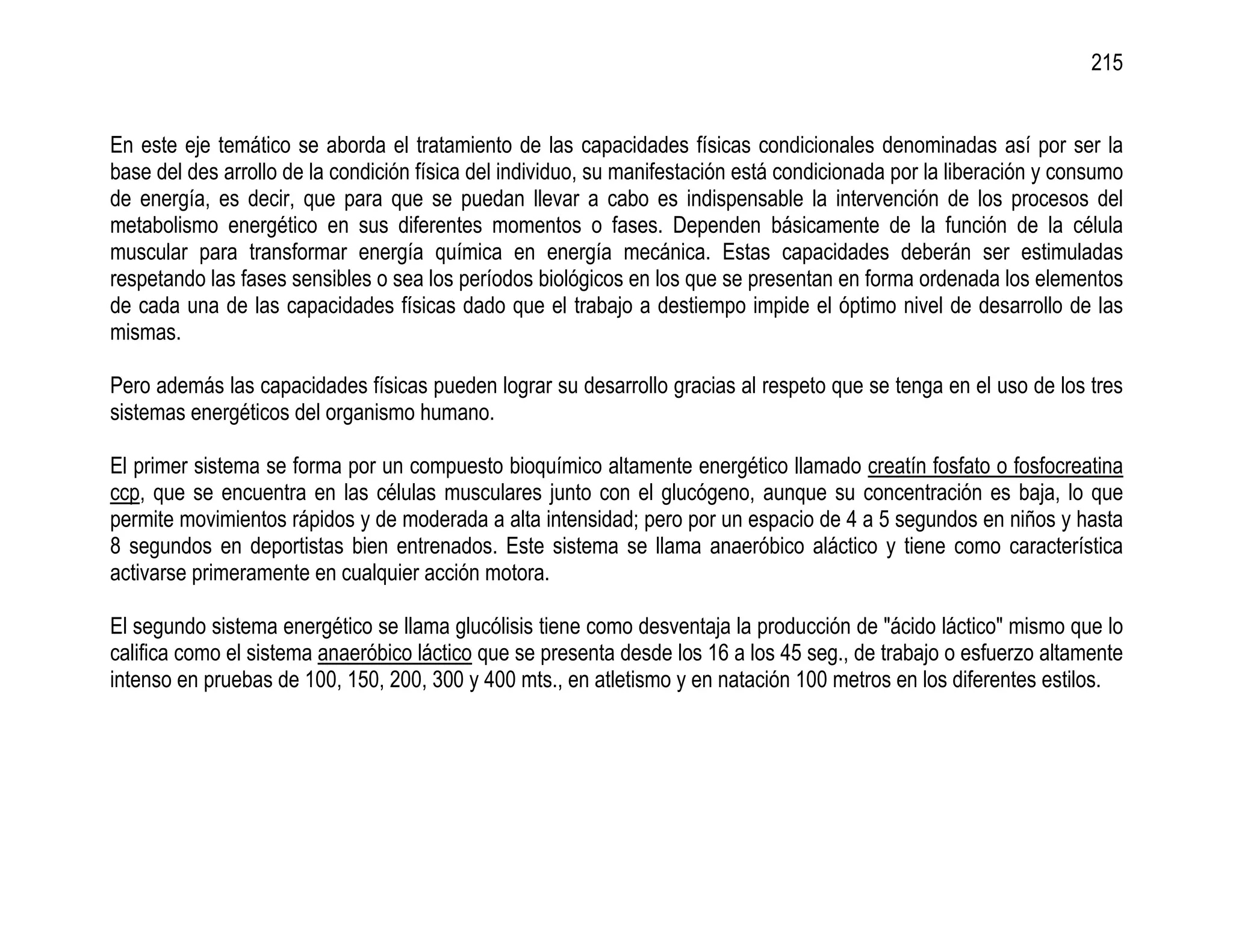 215


En este eje temático se aborda el tratamiento de las capacidades físicas condicionales denominadas así por ser la
base del des arrollo de la condición física del individuo, su manifestación está condicionada por la liberación y consumo
de energía, es decir, que para que se puedan llevar a cabo es indispensable la intervención de los procesos del
metabolismo energético en sus diferentes momentos o fases. Dependen básicamente de la función de la célula
muscular para transformar energía química en energía mecánica. Estas capacidades deberán ser estimuladas
respetando las fases sensibles o sea los períodos biológicos en los que se presentan en forma ordenada los elementos
de cada una de las capacidades físicas dado que el trabajo a destiempo impide el óptimo nivel de desarrollo de las
mismas.

Pero además las capacidades físicas pueden lograr su desarrollo gracias al respeto que se tenga en el uso de los tres
sistemas energéticos del organismo humano.

El primer sistema se forma por un compuesto bioquímico altamente energético llamado creatín fosfato o fosfocreatina
ccp, que se encuentra en las células musculares junto con el glucógeno, aunque su concentración es baja, lo que
permite movimientos rápidos y de moderada a alta intensidad; pero por un espacio de 4 a 5 segundos en niños y hasta
8 segundos en deportistas bien entrenados. Este sistema se llama anaeróbico aláctico y tiene como característica
activarse primeramente en cualquier acción motora.

El segundo sistema energético se llama glucólisis tiene como desventaja la producción de "ácido láctico" mismo que lo
califica como el sistema anaeróbico láctico que se presenta desde los 16 a los 45 seg., de trabajo o esfuerzo altamente
intenso en pruebas de 100, 150, 200, 300 y 400 mts., en atletismo y en natación 100 metros en los diferentes estilos.
 