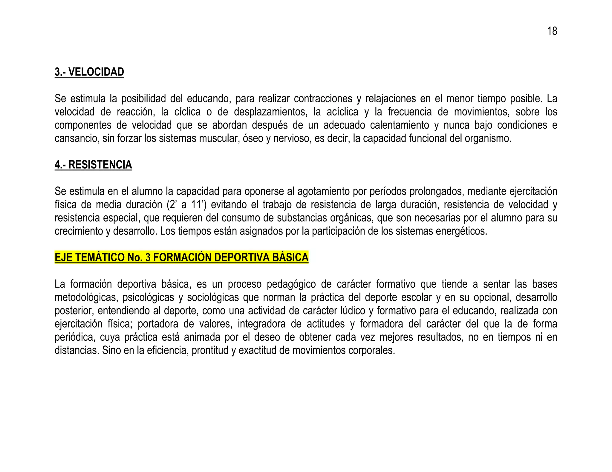 18


3.- VELOCIDAD

Se estimula la posibilidad del educando, para realizar contracciones y relajaciones en el menor tiempo posible. La
velocidad de reacción, la cíclica o de desplazamientos, la acíclica y la frecuencia de movimientos, sobre los
componentes de velocidad que se abordan después de un adecuado calentamiento y nunca bajo condiciones e
cansancio, sin forzar los sistemas muscular, óseo y nervioso, es decir, la capacidad funcional del organismo.

4.- RESISTENCIA

Se estimula en el alumno la capacidad para oponerse al agotamiento por períodos prolongados, mediante ejercitación
física de media duración (2’ a 11’) evitando el trabajo de resistencia de larga duración, resistencia de velocidad y
resistencia especial, que requieren del consumo de substancias orgánicas, que son necesarias por el alumno para su
crecimiento y desarrollo. Los tiempos están asignados por la participación de los sistemas energéticos.

EJE TEMÁTICO No. 3 FORMACIÓN DEPORTIVA BÁSICA

La formación deportiva básica, es un proceso pedagógico de carácter formativo que tiende a sentar las bases
metodológicas, psicológicas y sociológicas que norman la práctica del deporte escolar y en su opcional, desarrollo
posterior, entendiendo al deporte, como una actividad de carácter lúdico y formativo para el educando, realizada con
ejercitación física; portadora de valores, integradora de actitudes y formadora del carácter del que la de forma
periódica, cuya práctica está animada por el deseo de obtener cada vez mejores resultados, no en tiempos ni en
distancias. Sino en la eficiencia, prontitud y exactitud de movimientos corporales.
 