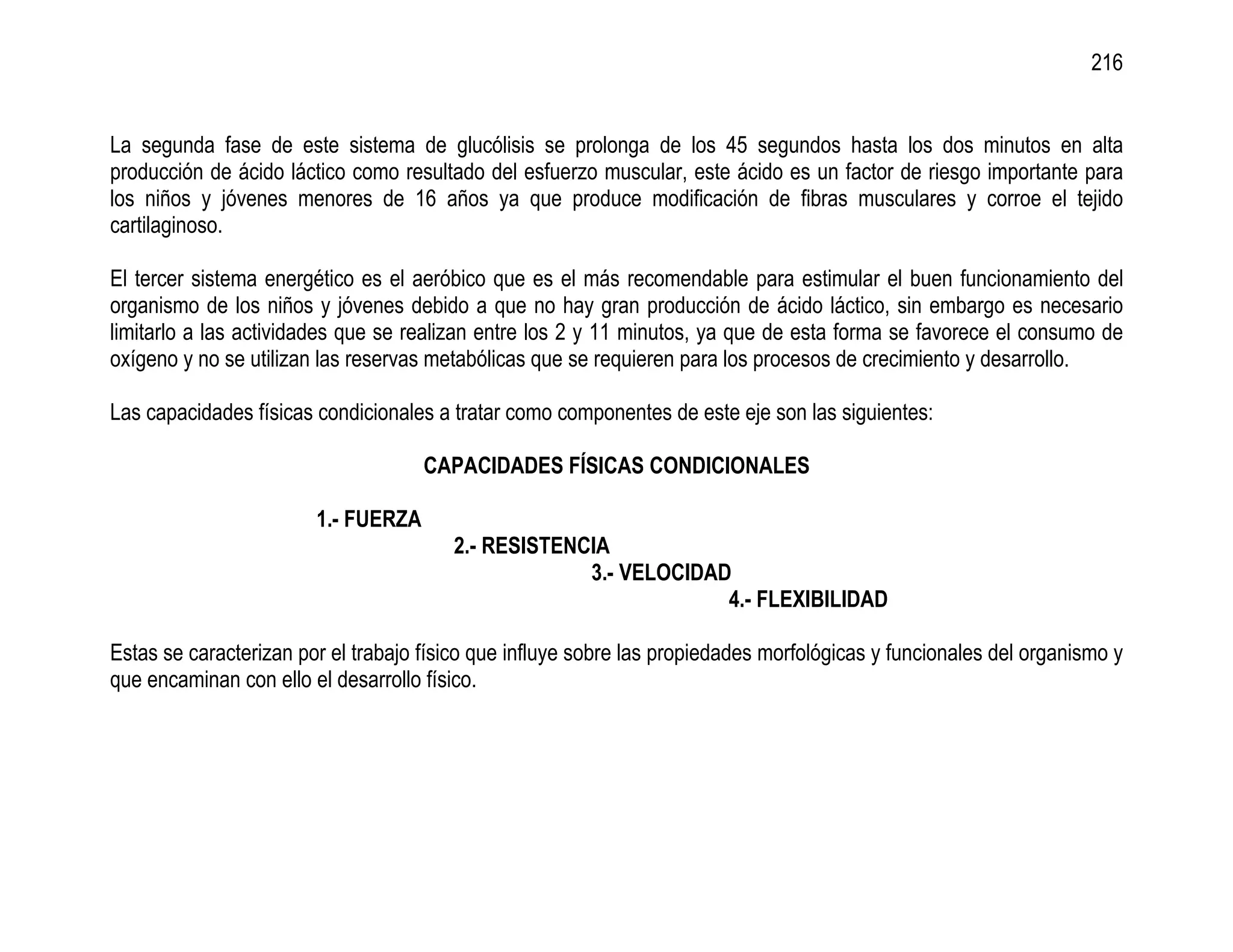 216


La segunda fase de este sistema de glucólisis se prolonga de los 45 segundos hasta los dos minutos en alta
producción de ácido láctico como resultado del esfuerzo muscular, este ácido es un factor de riesgo importante para
los niños y jóvenes menores de 16 años ya que produce modificación de fibras musculares y corroe el tejido
cartilaginoso.

El tercer sistema energético es el aeróbico que es el más recomendable para estimular el buen funcionamiento del
organismo de los niños y jóvenes debido a que no hay gran producción de ácido láctico, sin embargo es necesario
limitarlo a las actividades que se realizan entre los 2 y 11 minutos, ya que de esta forma se favorece el consumo de
oxígeno y no se utilizan las reservas metabólicas que se requieren para los procesos de crecimiento y desarrollo.

Las capacidades físicas condicionales a tratar como componentes de este eje son las siguientes:

                                     CAPACIDADES FÍSICAS CONDICIONALES

                        1.- FUERZA
                                        2.- RESISTENCIA
                                                     3.- VELOCIDAD
                                                                  4.- FLEXIBILIDAD

Estas se caracterizan por el trabajo físico que influye sobre las propiedades morfológicas y funcionales del organismo y
que encaminan con ello el desarrollo físico.
 
