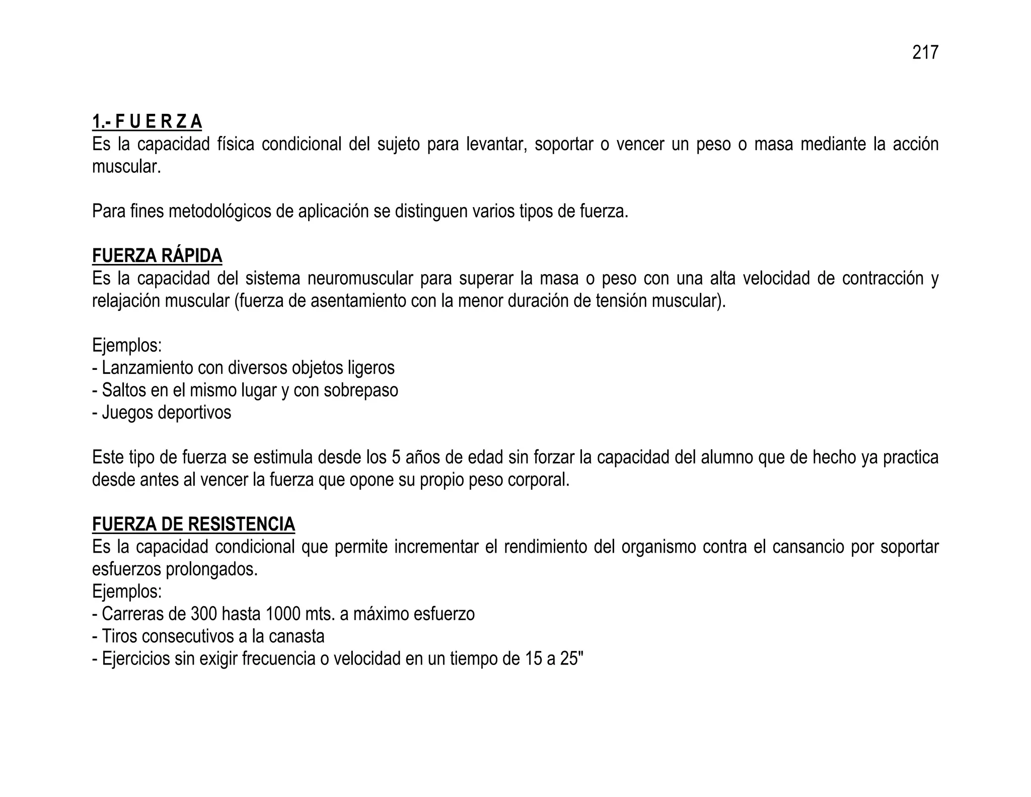 217


1.- F U E R Z A
Es la capacidad física condicional del sujeto para levantar, soportar o vencer un peso o masa mediante la acción
muscular.

Para fines metodológicos de aplicación se distinguen varios tipos de fuerza.

FUERZA RÁPIDA
Es la capacidad del sistema neuromuscular para superar la masa o peso con una alta velocidad de contracción y
relajación muscular (fuerza de asentamiento con la menor duración de tensión muscular).

Ejemplos:
- Lanzamiento con diversos objetos ligeros
- Saltos en el mismo lugar y con sobrepaso
- Juegos deportivos

Este tipo de fuerza se estimula desde los 5 años de edad sin forzar la capacidad del alumno que de hecho ya practica
desde antes al vencer la fuerza que opone su propio peso corporal.

FUERZA DE RESISTENCIA
Es la capacidad condicional que permite incrementar el rendimiento del organismo contra el cansancio por soportar
esfuerzos prolongados.
Ejemplos:
- Carreras de 300 hasta 1000 mts. a máximo esfuerzo
- Tiros consecutivos a la canasta
- Ejercicios sin exigir frecuencia o velocidad en un tiempo de 15 a 25"
 