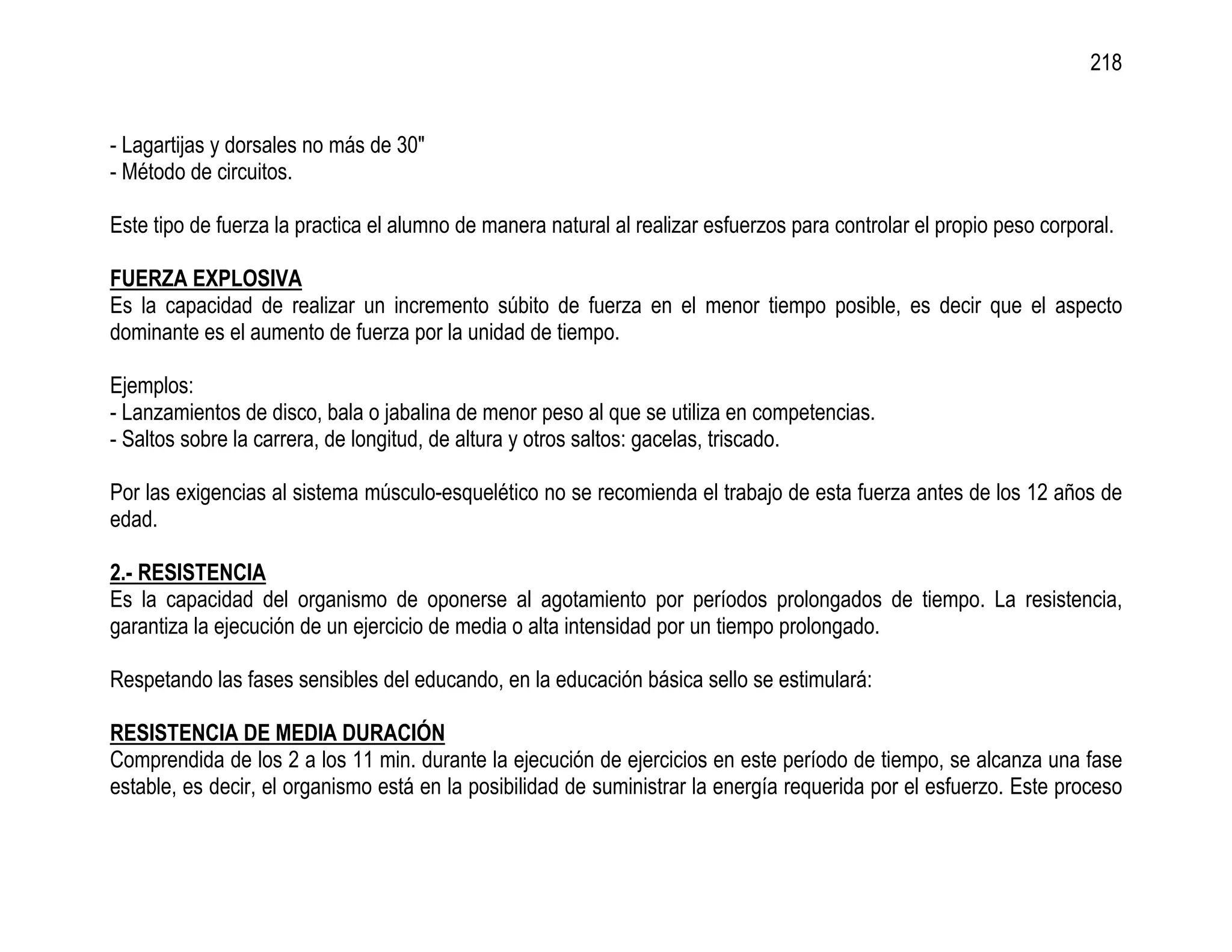 218


- Lagartijas y dorsales no más de 30"
- Método de circuitos.

Este tipo de fuerza la practica el alumno de manera natural al realizar esfuerzos para controlar el propio peso corporal.

FUERZA EXPLOSIVA
Es la capacidad de realizar un incremento súbito de fuerza en el menor tiempo posible, es decir que el aspecto
dominante es el aumento de fuerza por la unidad de tiempo.

Ejemplos:
- Lanzamientos de disco, bala o jabalina de menor peso al que se utiliza en competencias.
- Saltos sobre la carrera, de longitud, de altura y otros saltos: gacelas, triscado.

Por las exigencias al sistema músculo-esquelético no se recomienda el trabajo de esta fuerza antes de los 12 años de
edad.

2.- RESISTENCIA
Es la capacidad del organismo de oponerse al agotamiento por períodos prolongados de tiempo. La resistencia,
garantiza la ejecución de un ejercicio de media o alta intensidad por un tiempo prolongado.

Respetando las fases sensibles del educando, en la educación básica sello se estimulará:

RESISTENCIA DE MEDIA DURACIÓN
Comprendida de los 2 a los 11 min. durante la ejecución de ejercicios en este período de tiempo, se alcanza una fase
estable, es decir, el organismo está en la posibilidad de suministrar la energía requerida por el esfuerzo. Este proceso
 