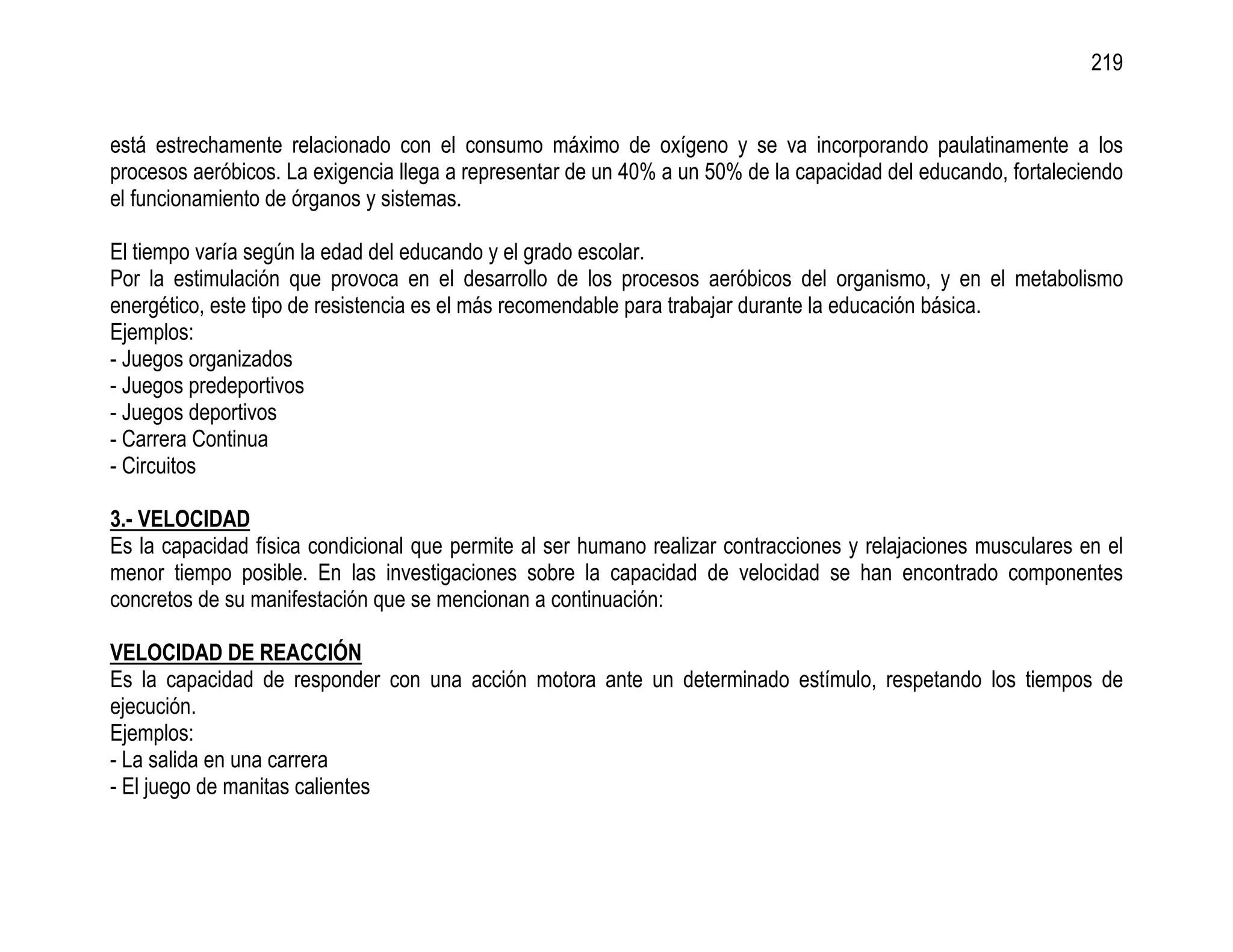 219


está estrechamente relacionado con el consumo máximo de oxígeno y se va incorporando paulatinamente a los
procesos aeróbicos. La exigencia llega a representar de un 40% a un 50% de la capacidad del educando, fortaleciendo
el funcionamiento de órganos y sistemas.

El tiempo varía según la edad del educando y el grado escolar.
Por la estimulación que provoca en el desarrollo de los procesos aeróbicos del organismo, y en el metabolismo
energético, este tipo de resistencia es el más recomendable para trabajar durante la educación básica.
Ejemplos:
- Juegos organizados
- Juegos predeportivos
- Juegos deportivos
- Carrera Continua
- Circuitos

3.- VELOCIDAD
Es la capacidad física condicional que permite al ser humano realizar contracciones y relajaciones musculares en el
menor tiempo posible. En las investigaciones sobre la capacidad de velocidad se han encontrado componentes
concretos de su manifestación que se mencionan a continuación:

VELOCIDAD DE REACCIÓN
Es la capacidad de responder con una acción motora ante un determinado estímulo, respetando los tiempos de
ejecución.
Ejemplos:
- La salida en una carrera
- El juego de manitas calientes
 