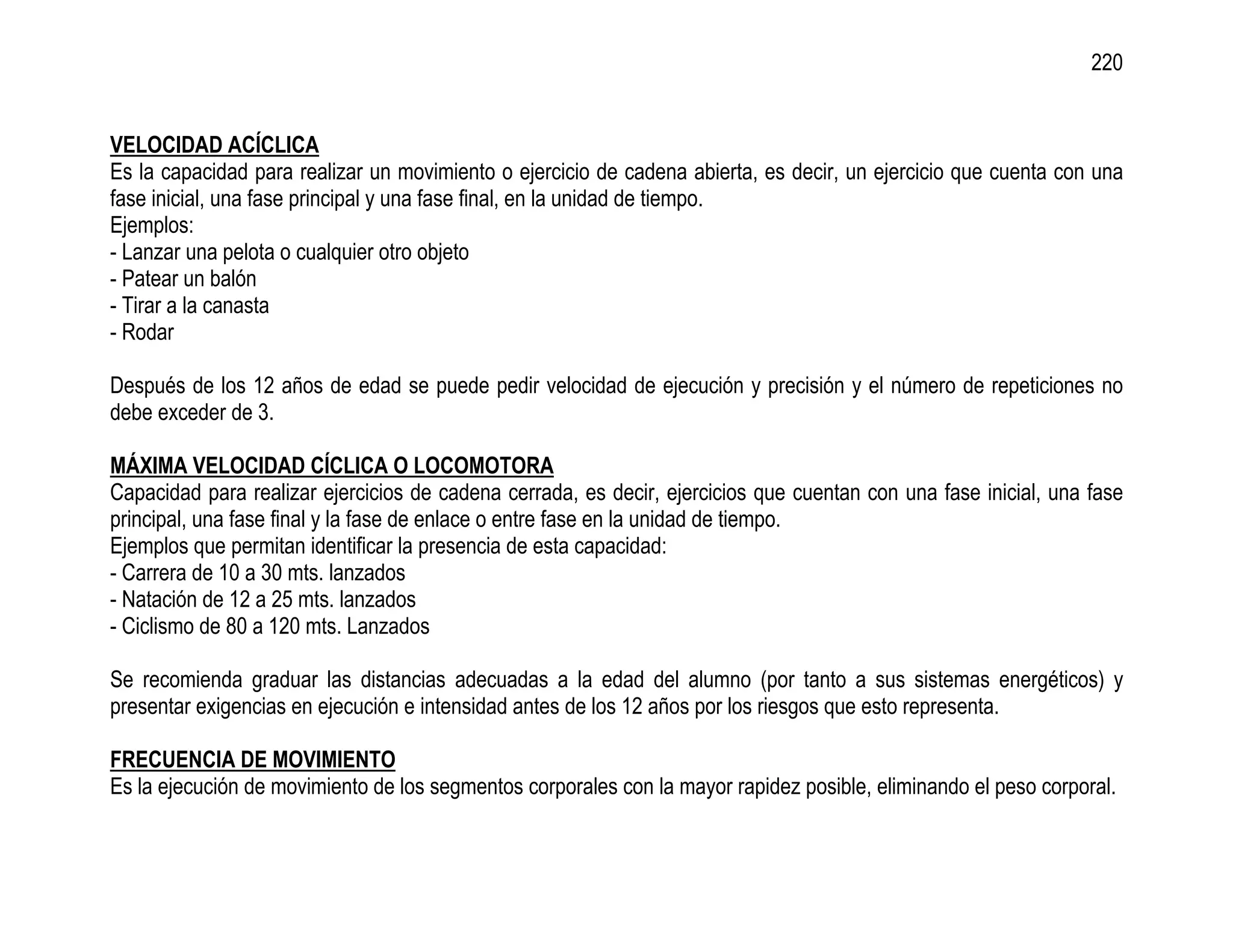 220


VELOCIDAD ACÍCLICA
Es la capacidad para realizar un movimiento o ejercicio de cadena abierta, es decir, un ejercicio que cuenta con una
fase inicial, una fase principal y una fase final, en la unidad de tiempo.
Ejemplos:
- Lanzar una pelota o cualquier otro objeto
- Patear un balón
- Tirar a la canasta
- Rodar

Después de los 12 años de edad se puede pedir velocidad de ejecución y precisión y el número de repeticiones no
debe exceder de 3.

MÁXIMA VELOCIDAD CÍCLICA O LOCOMOTORA
Capacidad para realizar ejercicios de cadena cerrada, es decir, ejercicios que cuentan con una fase inicial, una fase
principal, una fase final y la fase de enlace o entre fase en la unidad de tiempo.
Ejemplos que permitan identificar la presencia de esta capacidad:
- Carrera de 10 a 30 mts. lanzados
- Natación de 12 a 25 mts. lanzados
- Ciclismo de 80 a 120 mts. Lanzados

Se recomienda graduar las distancias adecuadas a la edad del alumno (por tanto a sus sistemas energéticos) y
presentar exigencias en ejecución e intensidad antes de los 12 años por los riesgos que esto representa.

FRECUENCIA DE MOVIMIENTO
Es la ejecución de movimiento de los segmentos corporales con la mayor rapidez posible, eliminando el peso corporal.
 
