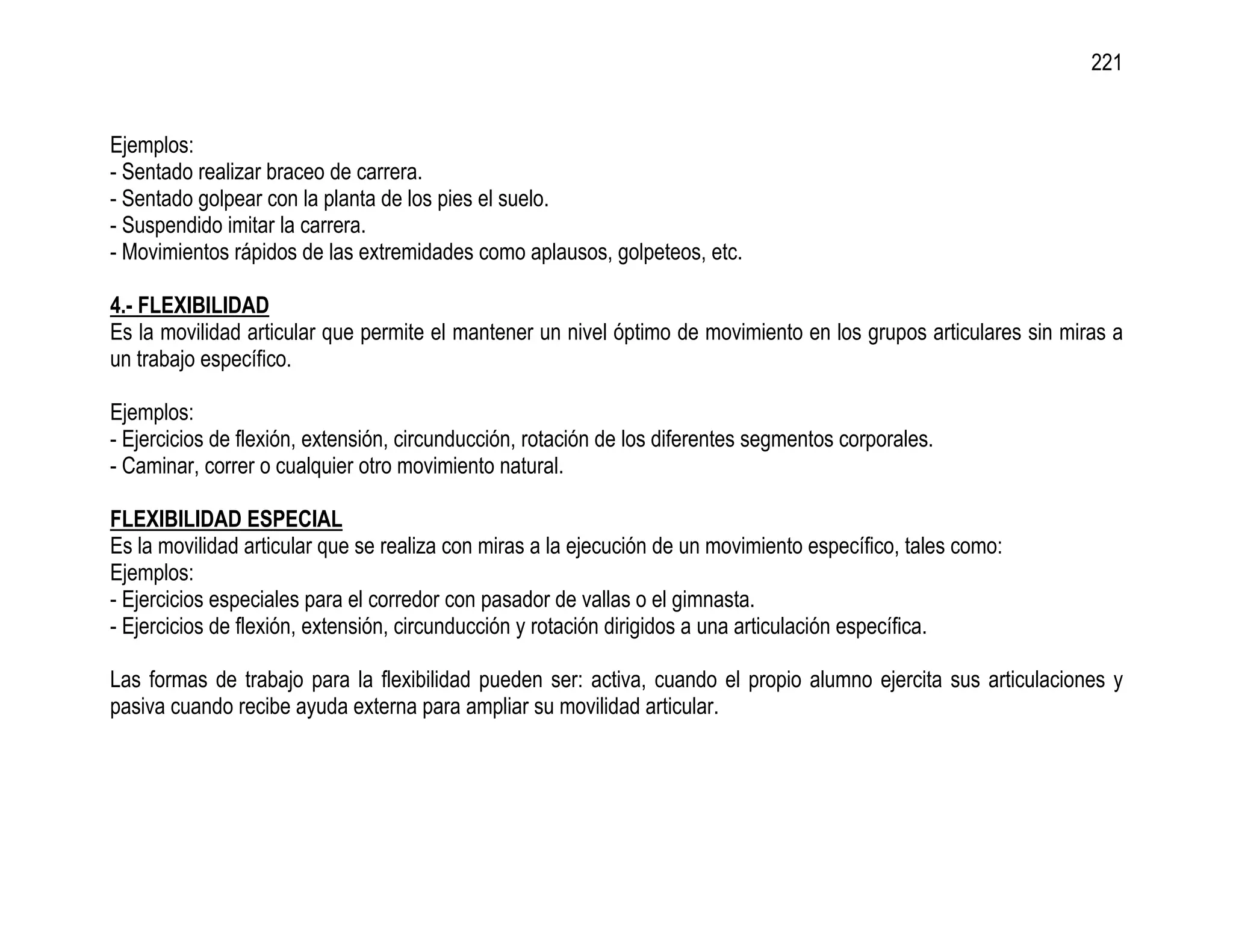 221


Ejemplos:
- Sentado realizar braceo de carrera.
- Sentado golpear con la planta de los pies el suelo.
- Suspendido imitar la carrera.
- Movimientos rápidos de las extremidades como aplausos, golpeteos, etc.

4.- FLEXIBILIDAD
Es la movilidad articular que permite el mantener un nivel óptimo de movimiento en los grupos articulares sin miras a
un trabajo específico.

Ejemplos:
- Ejercicios de flexión, extensión, circunducción, rotación de los diferentes segmentos corporales.
- Caminar, correr o cualquier otro movimiento natural.

FLEXIBILIDAD ESPECIAL
Es la movilidad articular que se realiza con miras a la ejecución de un movimiento específico, tales como:
Ejemplos:
- Ejercicios especiales para el corredor con pasador de vallas o el gimnasta.
- Ejercicios de flexión, extensión, circunducción y rotación dirigidos a una articulación específica.

Las formas de trabajo para la flexibilidad pueden ser: activa, cuando el propio alumno ejercita sus articulaciones y
pasiva cuando recibe ayuda externa para ampliar su movilidad articular.
 