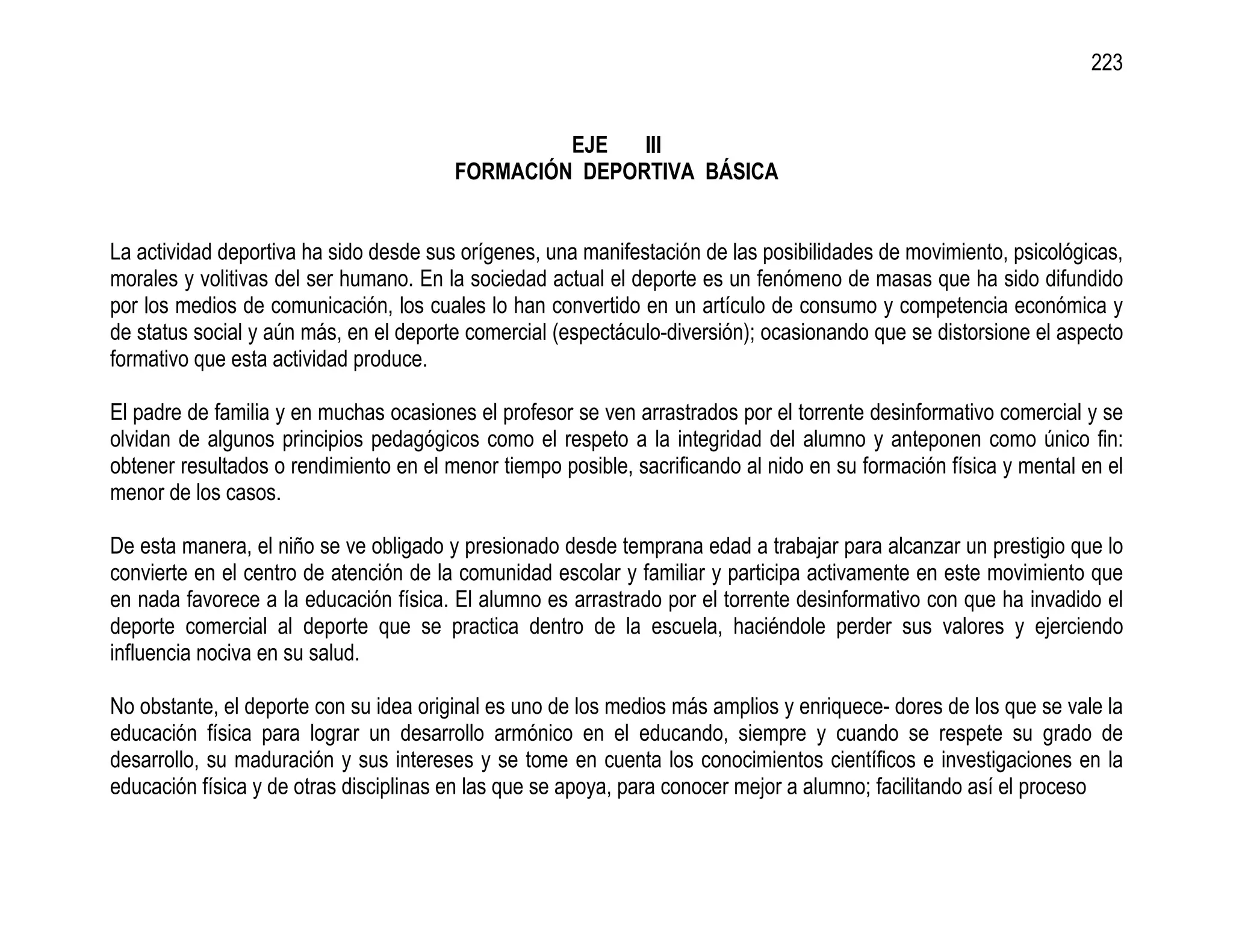 223


                                                 EJE   III
                                        FORMACIÓN DEPORTIVA BÁSICA


La actividad deportiva ha sido desde sus orígenes, una manifestación de las posibilidades de movimiento, psicológicas,
morales y volitivas del ser humano. En la sociedad actual el deporte es un fenómeno de masas que ha sido difundido
por los medios de comunicación, los cuales lo han convertido en un artículo de consumo y competencia económica y
de status social y aún más, en el deporte comercial (espectáculo-diversión); ocasionando que se distorsione el aspecto
formativo que esta actividad produce.

El padre de familia y en muchas ocasiones el profesor se ven arrastrados por el torrente desinformativo comercial y se
olvidan de algunos principios pedagógicos como el respeto a la integridad del alumno y anteponen como único fin:
obtener resultados o rendimiento en el menor tiempo posible, sacrificando al nido en su formación física y mental en el
menor de los casos.

De esta manera, el niño se ve obligado y presionado desde temprana edad a trabajar para alcanzar un prestigio que lo
convierte en el centro de atención de la comunidad escolar y familiar y participa activamente en este movimiento que
en nada favorece a la educación física. El alumno es arrastrado por el torrente desinformativo con que ha invadido el
deporte comercial al deporte que se practica dentro de la escuela, haciéndole perder sus valores y ejerciendo
influencia nociva en su salud.

No obstante, el deporte con su idea original es uno de los medios más amplios y enriquece- dores de los que se vale la
educación física para lograr un desarrollo armónico en el educando, siempre y cuando se respete su grado de
desarrollo, su maduración y sus intereses y se tome en cuenta los conocimientos científicos e investigaciones en la
educación física y de otras disciplinas en las que se apoya, para conocer mejor a alumno; facilitando así el proceso
 