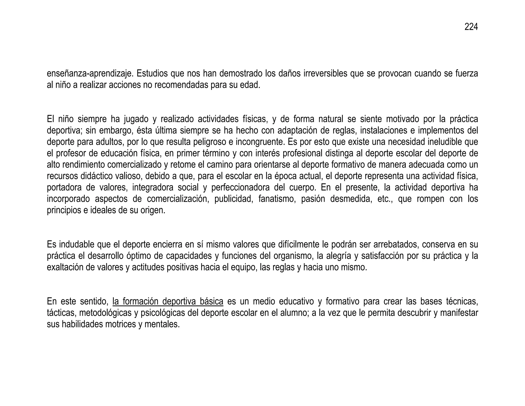 224



enseñanza-aprendizaje. Estudios que nos han demostrado los daños irreversibles que se provocan cuando se fuerza
al niño a realizar acciones no recomendadas para su edad.


El niño siempre ha jugado y realizado actividades físicas, y de forma natural se siente motivado por la práctica
deportiva; sin embargo, ésta última siempre se ha hecho con adaptación de reglas, instalaciones e implementos del
deporte para adultos, por lo que resulta peligroso e incongruente. Es por esto que existe una necesidad ineludible que
el profesor de educación física, en primer término y con interés profesional distinga al deporte escolar del deporte de
alto rendimiento comercializado y retome el camino para orientarse al deporte formativo de manera adecuada como un
recursos didáctico valioso, debido a que, para el escolar en la época actual, el deporte representa una actividad física,
portadora de valores, integradora social y perfeccionadora del cuerpo. En el presente, la actividad deportiva ha
incorporado aspectos de comercialización, publicidad, fanatismo, pasión desmedida, etc., que rompen con los
principios e ideales de su origen.


Es indudable que el deporte encierra en sí mismo valores que difícilmente le podrán ser arrebatados, conserva en su
práctica el desarrollo óptimo de capacidades y funciones del organismo, la alegría y satisfacción por su práctica y la
exaltación de valores y actitudes positivas hacia el equipo, las reglas y hacia uno mismo.


En este sentido, la formación deportiva básica es un medio educativo y formativo para crear las bases técnicas,
tácticas, metodológicas y psicológicas del deporte escolar en el alumno; a la vez que le permita descubrir y manifestar
sus habilidades motrices y mentales.
 