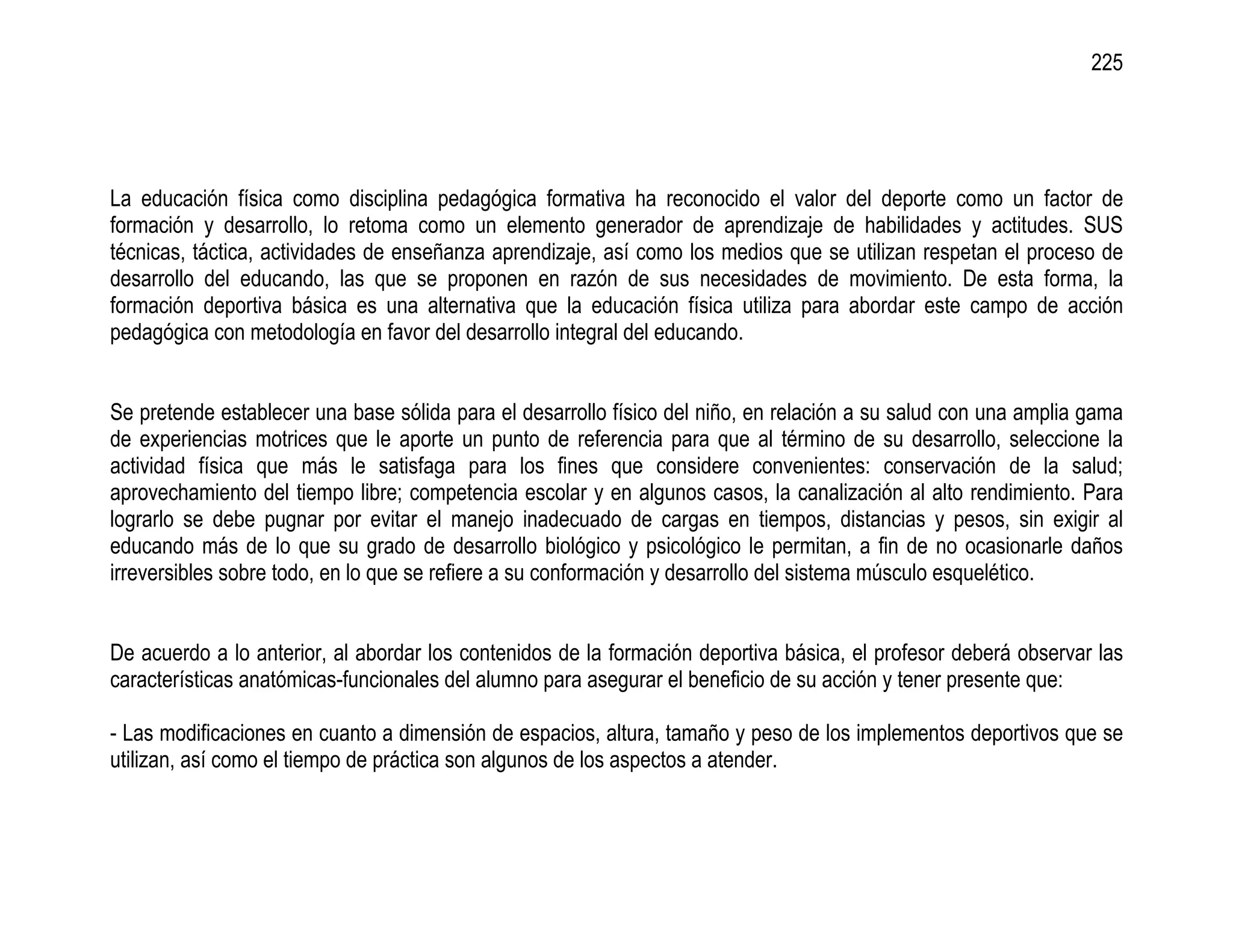 225




La educación física como disciplina pedagógica formativa ha reconocido el valor del deporte como un factor de
formación y desarrollo, lo retoma como un elemento generador de aprendizaje de habilidades y actitudes. SUS
técnicas, táctica, actividades de enseñanza aprendizaje, así como los medios que se utilizan respetan el proceso de
desarrollo del educando, las que se proponen en razón de sus necesidades de movimiento. De esta forma, la
formación deportiva básica es una alternativa que la educación física utiliza para abordar este campo de acción
pedagógica con metodología en favor del desarrollo integral del educando.


Se pretende establecer una base sólida para el desarrollo físico del niño, en relación a su salud con una amplia gama
de experiencias motrices que le aporte un punto de referencia para que al término de su desarrollo, seleccione la
actividad física que más le satisfaga para los fines que considere convenientes: conservación de la salud;
aprovechamiento del tiempo libre; competencia escolar y en algunos casos, la canalización al alto rendimiento. Para
lograrlo se debe pugnar por evitar el manejo inadecuado de cargas en tiempos, distancias y pesos, sin exigir al
educando más de lo que su grado de desarrollo biológico y psicológico le permitan, a fin de no ocasionarle daños
irreversibles sobre todo, en lo que se refiere a su conformación y desarrollo del sistema músculo esquelético.


De acuerdo a lo anterior, al abordar los contenidos de la formación deportiva básica, el profesor deberá observar las
características anatómicas-funcionales del alumno para asegurar el beneficio de su acción y tener presente que:

- Las modificaciones en cuanto a dimensión de espacios, altura, tamaño y peso de los implementos deportivos que se
utilizan, así como el tiempo de práctica son algunos de los aspectos a atender.
 