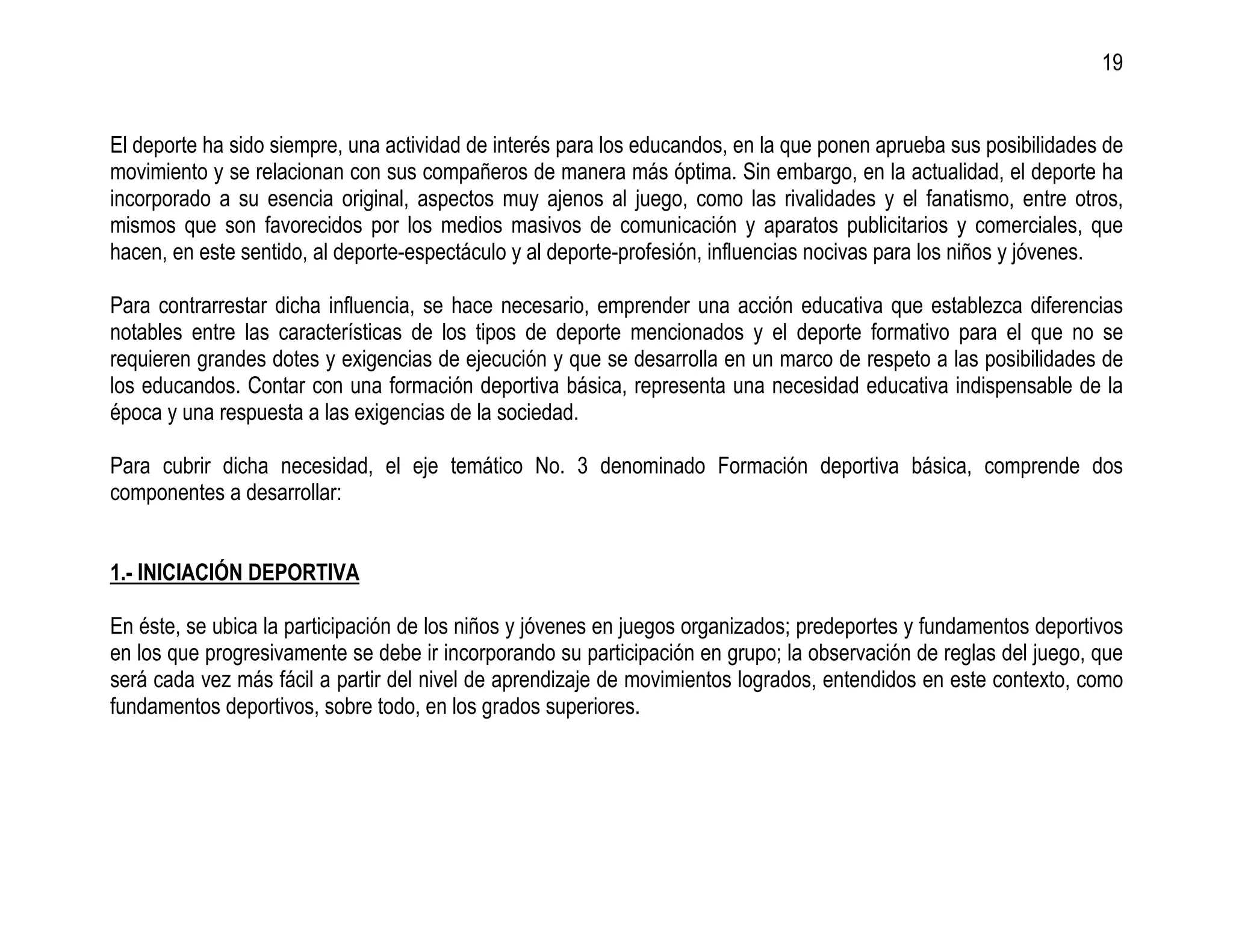 19


El deporte ha sido siempre, una actividad de interés para los educandos, en la que ponen aprueba sus posibilidades de
movimiento y se relacionan con sus compañeros de manera más óptima. Sin embargo, en la actualidad, el deporte ha
incorporado a su esencia original, aspectos muy ajenos al juego, como las rivalidades y el fanatismo, entre otros,
mismos que son favorecidos por los medios masivos de comunicación y aparatos publicitarios y comerciales, que
hacen, en este sentido, al deporte-espectáculo y al deporte-profesión, influencias nocivas para los niños y jóvenes.

Para contrarrestar dicha influencia, se hace necesario, emprender una acción educativa que establezca diferencias
notables entre las características de los tipos de deporte mencionados y el deporte formativo para el que no se
requieren grandes dotes y exigencias de ejecución y que se desarrolla en un marco de respeto a las posibilidades de
los educandos. Contar con una formación deportiva básica, representa una necesidad educativa indispensable de la
época y una respuesta a las exigencias de la sociedad.

Para cubrir dicha necesidad, el eje temático No. 3 denominado Formación deportiva básica, comprende dos
componentes a desarrollar:


1.- INICIACIÓN DEPORTIVA

En éste, se ubica la participación de los niños y jóvenes en juegos organizados; predeportes y fundamentos deportivos
en los que progresivamente se debe ir incorporando su participación en grupo; la observación de reglas del juego, que
será cada vez más fácil a partir del nivel de aprendizaje de movimientos logrados, entendidos en este contexto, como
fundamentos deportivos, sobre todo, en los grados superiores.
 