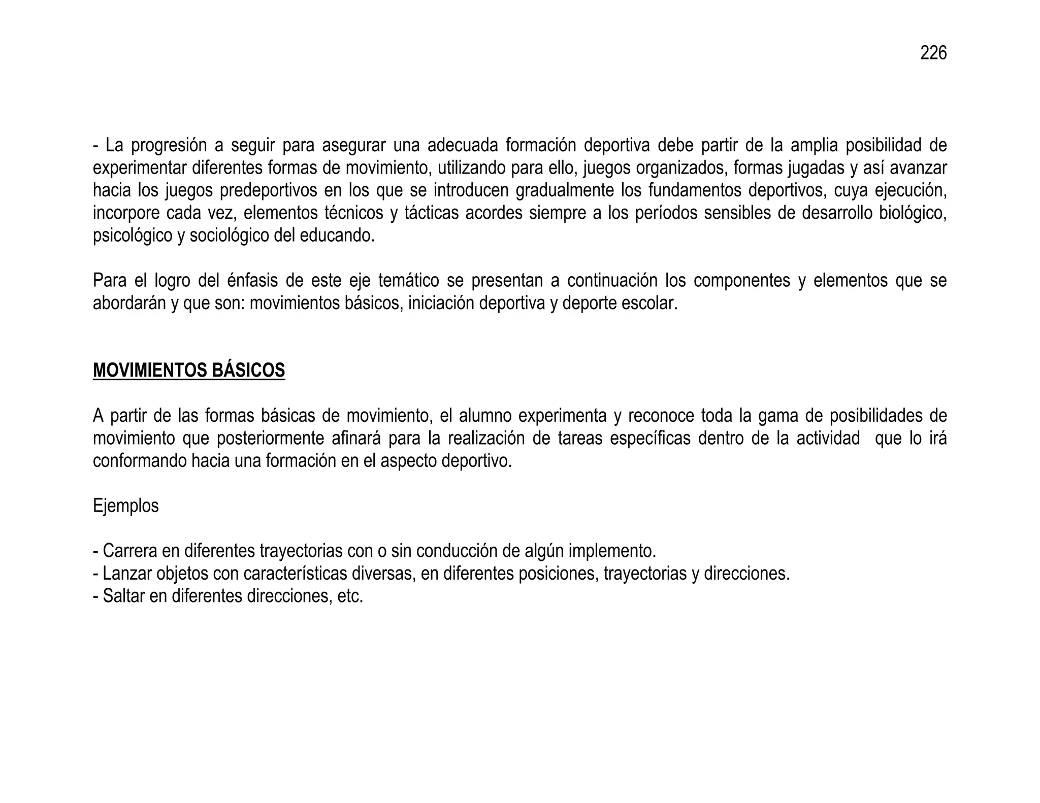 226



- La progresión a seguir para asegurar una adecuada formación deportiva debe partir de la amplia posibilidad de
experimentar diferentes formas de movimiento, utilizando para ello, juegos organizados, formas jugadas y así avanzar
hacia los juegos predeportivos en los que se introducen gradualmente los fundamentos deportivos, cuya ejecución,
incorpore cada vez, elementos técnicos y tácticas acordes siempre a los períodos sensibles de desarrollo biológico,
psicológico y sociológico del educando.

Para el logro del énfasis de este eje temático se presentan a continuación los componentes y elementos que se
abordarán y que son: movimientos básicos, iniciación deportiva y deporte escolar.


MOVIMIENTOS BÁSICOS

A partir de las formas básicas de movimiento, el alumno experimenta y reconoce toda la gama de posibilidades de
movimiento que posteriormente afinará para la realización de tareas específicas dentro de la actividad que lo irá
conformando hacia una formación en el aspecto deportivo.

Ejemplos

- Carrera en diferentes trayectorias con o sin conducción de algún implemento.
- Lanzar objetos con características diversas, en diferentes posiciones, trayectorias y direcciones.
- Saltar en diferentes direcciones, etc.
 