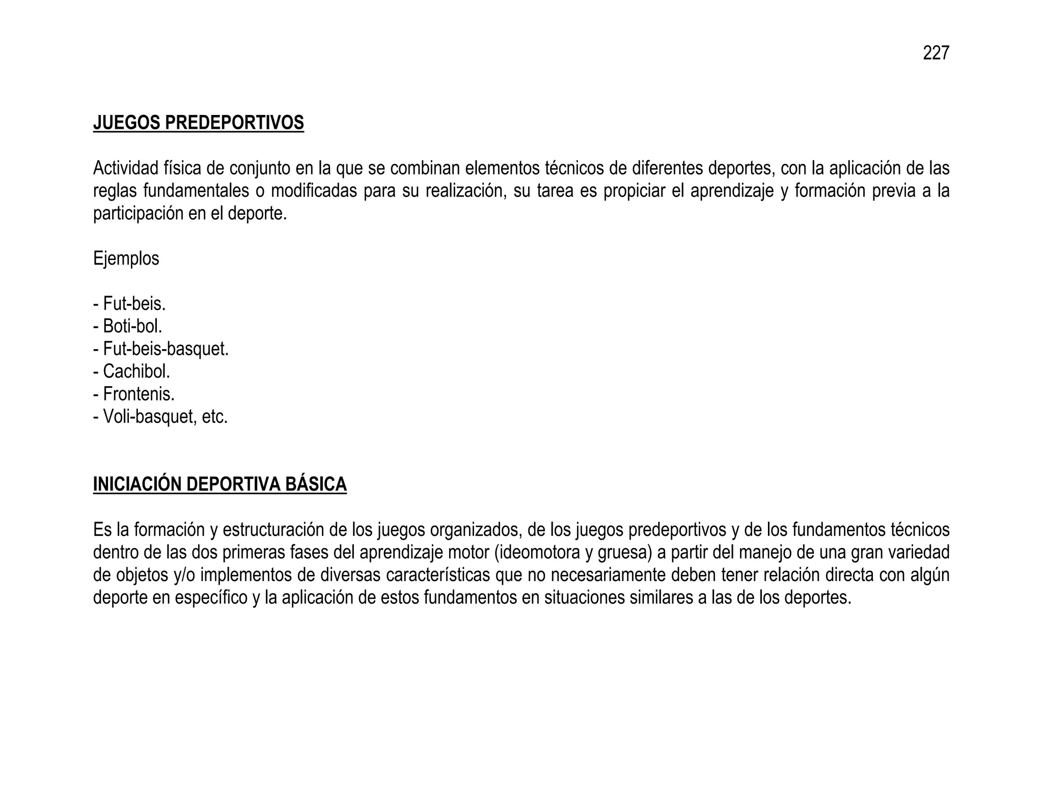 227


JUEGOS PREDEPORTIVOS

Actividad física de conjunto en la que se combinan elementos técnicos de diferentes deportes, con la aplicación de las
reglas fundamentales o modificadas para su realización, su tarea es propiciar el aprendizaje y formación previa a la
participación en el deporte.

Ejemplos

- Fut-beis.
- Boti-bol.
- Fut-beis-basquet.
- Cachibol.
- Frontenis.
- Voli-basquet, etc.


INICIACIÓN DEPORTIVA BÁSICA

Es la formación y estructuración de los juegos organizados, de los juegos predeportivos y de los fundamentos técnicos
dentro de las dos primeras fases del aprendizaje motor (ideomotora y gruesa) a partir del manejo de una gran variedad
de objetos y/o implementos de diversas características que no necesariamente deben tener relación directa con algún
deporte en específico y la aplicación de estos fundamentos en situaciones similares a las de los deportes.
 