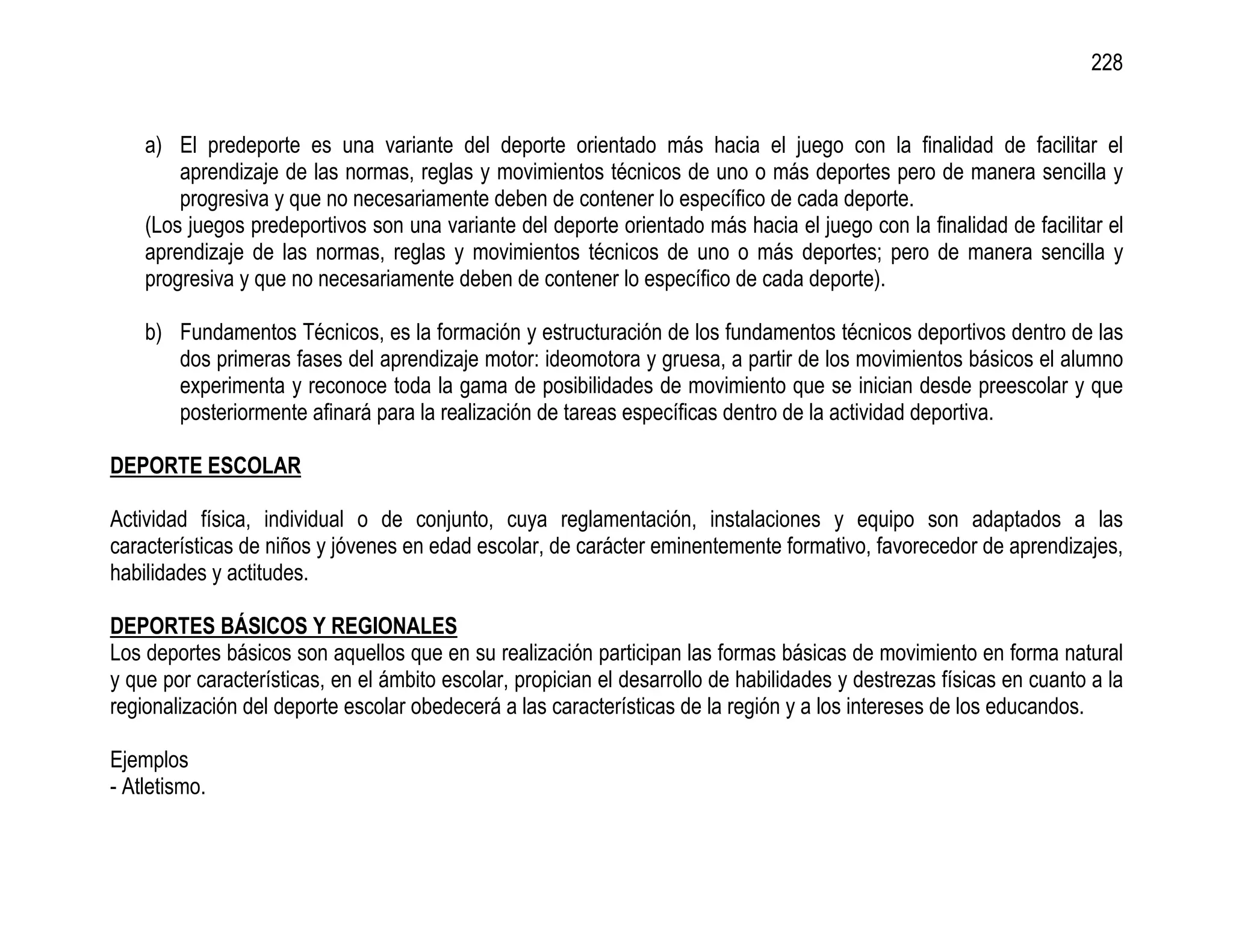 228


    a) El predeporte es una variante del deporte orientado más hacia el juego con la finalidad de facilitar el
        aprendizaje de las normas, reglas y movimientos técnicos de uno o más deportes pero de manera sencilla y
        progresiva y que no necesariamente deben de contener lo específico de cada deporte.
    (Los juegos predeportivos son una variante del deporte orientado más hacia el juego con la finalidad de facilitar el
    aprendizaje de las normas, reglas y movimientos técnicos de uno o más deportes; pero de manera sencilla y
    progresiva y que no necesariamente deben de contener lo específico de cada deporte).

    b) Fundamentos Técnicos, es la formación y estructuración de los fundamentos técnicos deportivos dentro de las
       dos primeras fases del aprendizaje motor: ideomotora y gruesa, a partir de los movimientos básicos el alumno
       experimenta y reconoce toda la gama de posibilidades de movimiento que se inician desde preescolar y que
       posteriormente afinará para la realización de tareas específicas dentro de la actividad deportiva.

DEPORTE ESCOLAR

Actividad física, individual o de conjunto, cuya reglamentación, instalaciones y equipo son adaptados a las
características de niños y jóvenes en edad escolar, de carácter eminentemente formativo, favorecedor de aprendizajes,
habilidades y actitudes.

DEPORTES BÁSICOS Y REGIONALES
Los deportes básicos son aquellos que en su realización participan las formas básicas de movimiento en forma natural
y que por características, en el ámbito escolar, propician el desarrollo de habilidades y destrezas físicas en cuanto a la
regionalización del deporte escolar obedecerá a las características de la región y a los intereses de los educandos.

Ejemplos
- Atletismo.
 