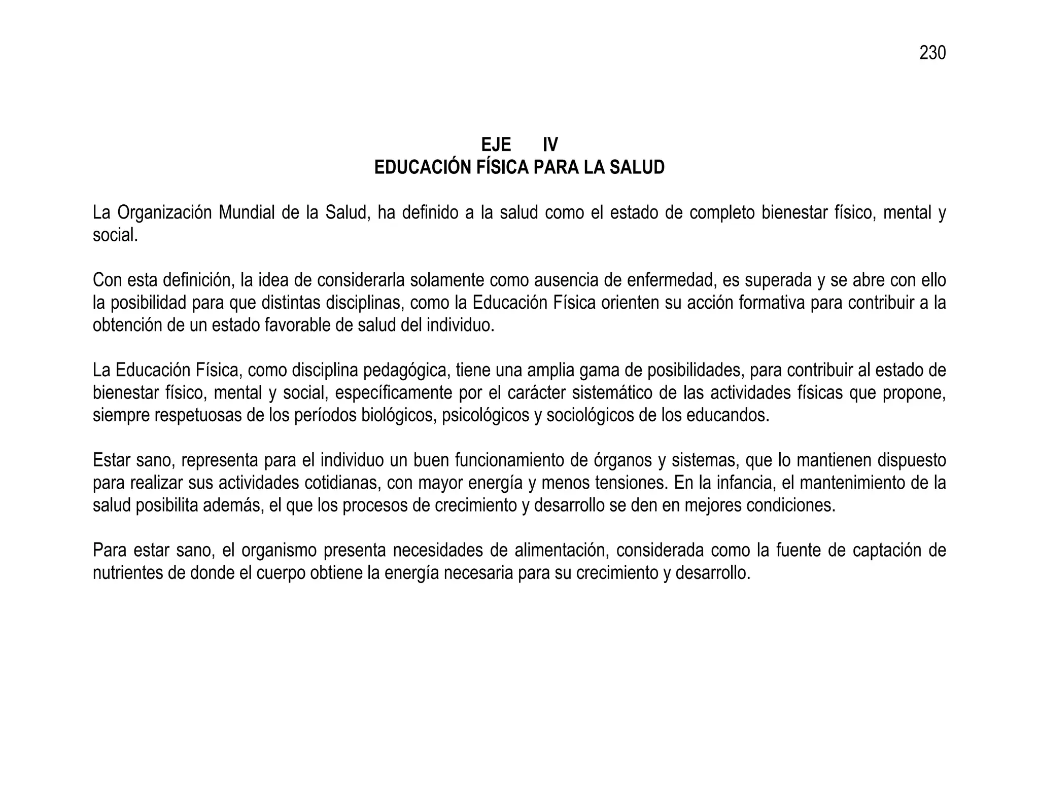 230



                                                 EJE     IV
                                       EDUCACIÓN FÍSICA PARA LA SALUD

La Organización Mundial de la Salud, ha definido a la salud como el estado de completo bienestar físico, mental y
social.

Con esta definición, la idea de considerarla solamente como ausencia de enfermedad, es superada y se abre con ello
la posibilidad para que distintas disciplinas, como la Educación Física orienten su acción formativa para contribuir a la
obtención de un estado favorable de salud del individuo.

La Educación Física, como disciplina pedagógica, tiene una amplia gama de posibilidades, para contribuir al estado de
bienestar físico, mental y social, específicamente por el carácter sistemático de las actividades físicas que propone,
siempre respetuosas de los períodos biológicos, psicológicos y sociológicos de los educandos.

Estar sano, representa para el individuo un buen funcionamiento de órganos y sistemas, que lo mantienen dispuesto
para realizar sus actividades cotidianas, con mayor energía y menos tensiones. En la infancia, el mantenimiento de la
salud posibilita además, el que los procesos de crecimiento y desarrollo se den en mejores condiciones.

Para estar sano, el organismo presenta necesidades de alimentación, considerada como la fuente de captación de
nutrientes de donde el cuerpo obtiene la energía necesaria para su crecimiento y desarrollo.
 