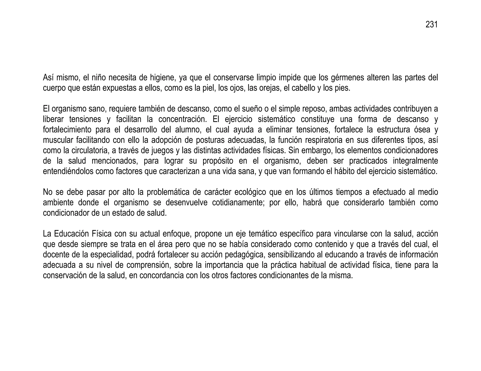 231




Así mismo, el niño necesita de higiene, ya que el conservarse limpio impide que los gérmenes alteren las partes del
cuerpo que están expuestas a ellos, como es la piel, los ojos, las orejas, el cabello y los pies.

El organismo sano, requiere también de descanso, como el sueño o el simple reposo, ambas actividades contribuyen a
liberar tensiones y facilitan la concentración. El ejercicio sistemático constituye una forma de descanso y
fortalecimiento para el desarrollo del alumno, el cual ayuda a eliminar tensiones, fortalece la estructura ósea y
muscular facilitando con ello la adopción de posturas adecuadas, la función respiratoria en sus diferentes tipos, así
como la circulatoria, a través de juegos y las distintas actividades físicas. Sin embargo, los elementos condicionadores
de la salud mencionados, para lograr su propósito en el organismo, deben ser practicados integralmente
entendiéndolos como factores que caracterizan a una vida sana, y que van formando el hábito del ejercicio sistemático.

No se debe pasar por alto la problemática de carácter ecológico que en los últimos tiempos a efectuado al medio
ambiente donde el organismo se desenvuelve cotidianamente; por ello, habrá que considerarlo también como
condicionador de un estado de salud.

La Educación Física con su actual enfoque, propone un eje temático específico para vincularse con la salud, acción
que desde siempre se trata en el área pero que no se había considerado como contenido y que a través del cual, el
docente de la especialidad, podrá fortalecer su acción pedagógica, sensibilizando al educando a través de información
adecuada a su nivel de comprensión, sobre la importancia que la práctica habitual de actividad física, tiene para la
conservación de la salud, en concordancia con los otros factores condicionantes de la misma.
 