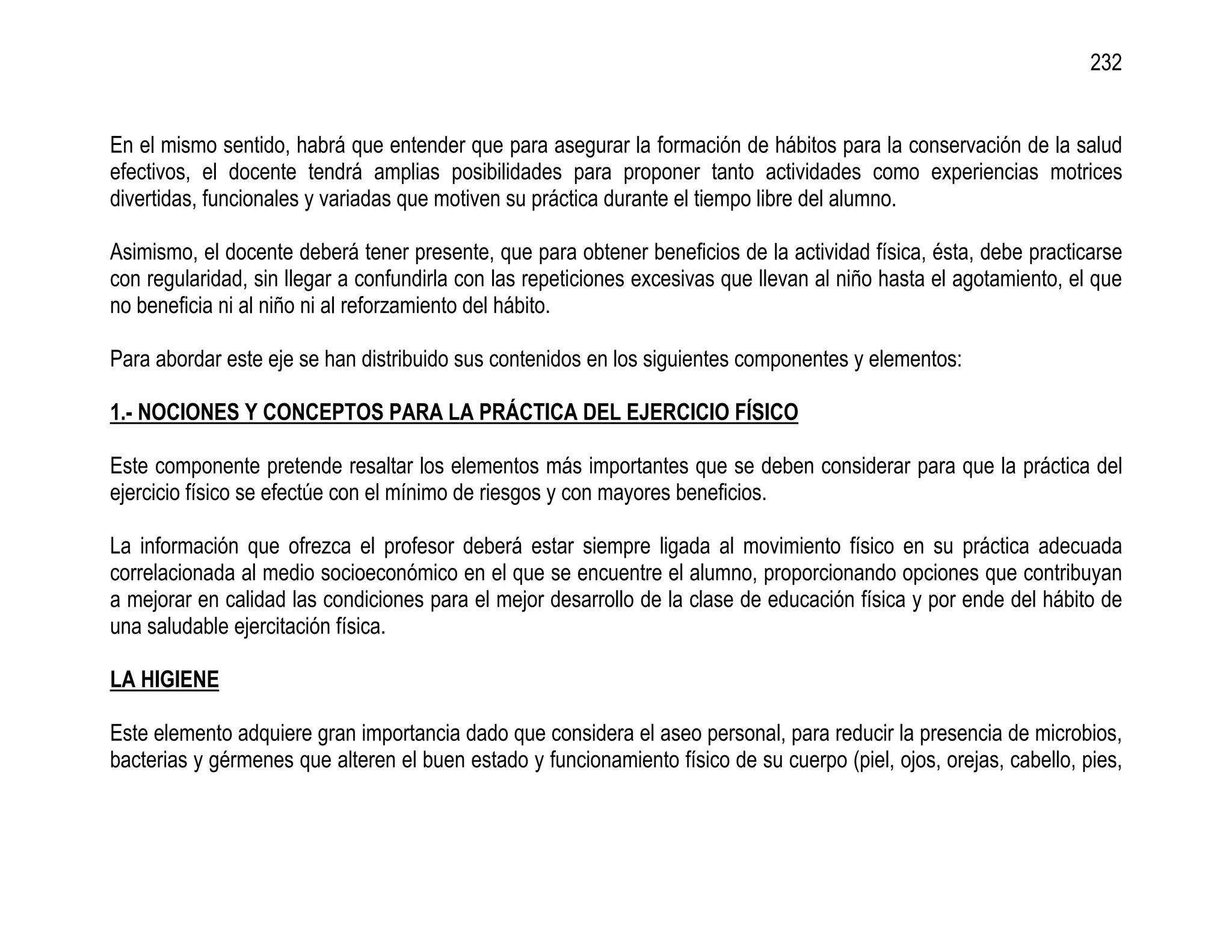 232


En el mismo sentido, habrá que entender que para asegurar la formación de hábitos para la conservación de la salud
efectivos, el docente tendrá amplias posibilidades para proponer tanto actividades como experiencias motrices
divertidas, funcionales y variadas que motiven su práctica durante el tiempo libre del alumno.

Asimismo, el docente deberá tener presente, que para obtener beneficios de la actividad física, ésta, debe practicarse
con regularidad, sin llegar a confundirla con las repeticiones excesivas que llevan al niño hasta el agotamiento, el que
no beneficia ni al niño ni al reforzamiento del hábito.

Para abordar este eje se han distribuido sus contenidos en los siguientes componentes y elementos:

1.- NOCIONES Y CONCEPTOS PARA LA PRÁCTICA DEL EJERCICIO FÍSICO

Este componente pretende resaltar los elementos más importantes que se deben considerar para que la práctica del
ejercicio físico se efectúe con el mínimo de riesgos y con mayores beneficios.

La información que ofrezca el profesor deberá estar siempre ligada al movimiento físico en su práctica adecuada
correlacionada al medio socioeconómico en el que se encuentre el alumno, proporcionando opciones que contribuyan
a mejorar en calidad las condiciones para el mejor desarrollo de la clase de educación física y por ende del hábito de
una saludable ejercitación física.

LA HIGIENE

Este elemento adquiere gran importancia dado que considera el aseo personal, para reducir la presencia de microbios,
bacterias y gérmenes que alteren el buen estado y funcionamiento físico de su cuerpo (piel, ojos, orejas, cabello, pies,
 