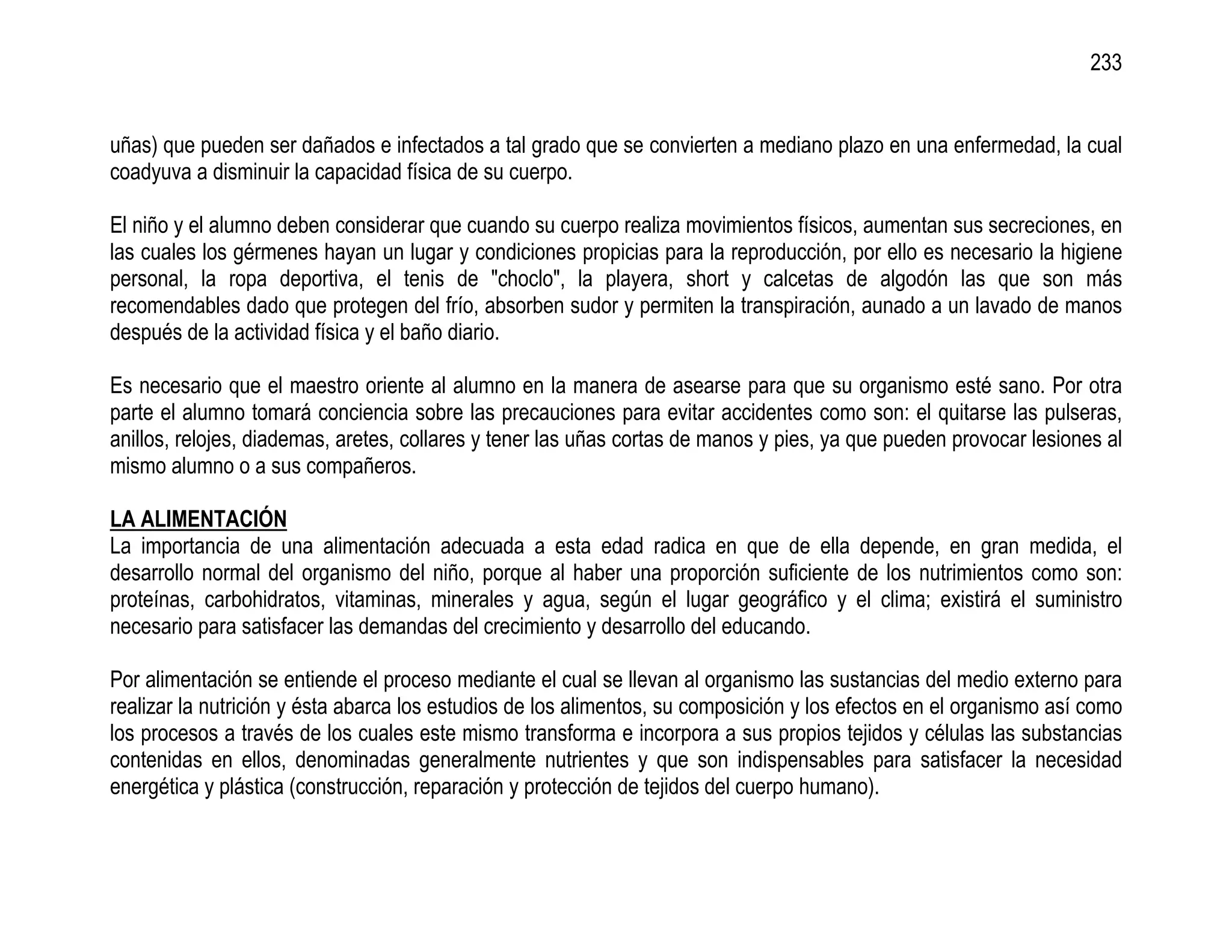 233


uñas) que pueden ser dañados e infectados a tal grado que se convierten a mediano plazo en una enfermedad, la cual
coadyuva a disminuir la capacidad física de su cuerpo.

El niño y el alumno deben considerar que cuando su cuerpo realiza movimientos físicos, aumentan sus secreciones, en
las cuales los gérmenes hayan un lugar y condiciones propicias para la reproducción, por ello es necesario la higiene
personal, la ropa deportiva, el tenis de "choclo", la playera, short y calcetas de algodón las que son más
recomendables dado que protegen del frío, absorben sudor y permiten la transpiración, aunado a un lavado de manos
después de la actividad física y el baño diario.

Es necesario que el maestro oriente al alumno en la manera de asearse para que su organismo esté sano. Por otra
parte el alumno tomará conciencia sobre las precauciones para evitar accidentes como son: el quitarse las pulseras,
anillos, relojes, diademas, aretes, collares y tener las uñas cortas de manos y pies, ya que pueden provocar lesiones al
mismo alumno o a sus compañeros.

LA ALIMENTACIÓN
La importancia de una alimentación adecuada a esta edad radica en que de ella depende, en gran medida, el
desarrollo normal del organismo del niño, porque al haber una proporción suficiente de los nutrimientos como son:
proteínas, carbohidratos, vitaminas, minerales y agua, según el lugar geográfico y el clima; existirá el suministro
necesario para satisfacer las demandas del crecimiento y desarrollo del educando.

Por alimentación se entiende el proceso mediante el cual se llevan al organismo las sustancias del medio externo para
realizar la nutrición y ésta abarca los estudios de los alimentos, su composición y los efectos en el organismo así como
los procesos a través de los cuales este mismo transforma e incorpora a sus propios tejidos y células las substancias
contenidas en ellos, denominadas generalmente nutrientes y que son indispensables para satisfacer la necesidad
energética y plástica (construcción, reparación y protección de tejidos del cuerpo humano).
 