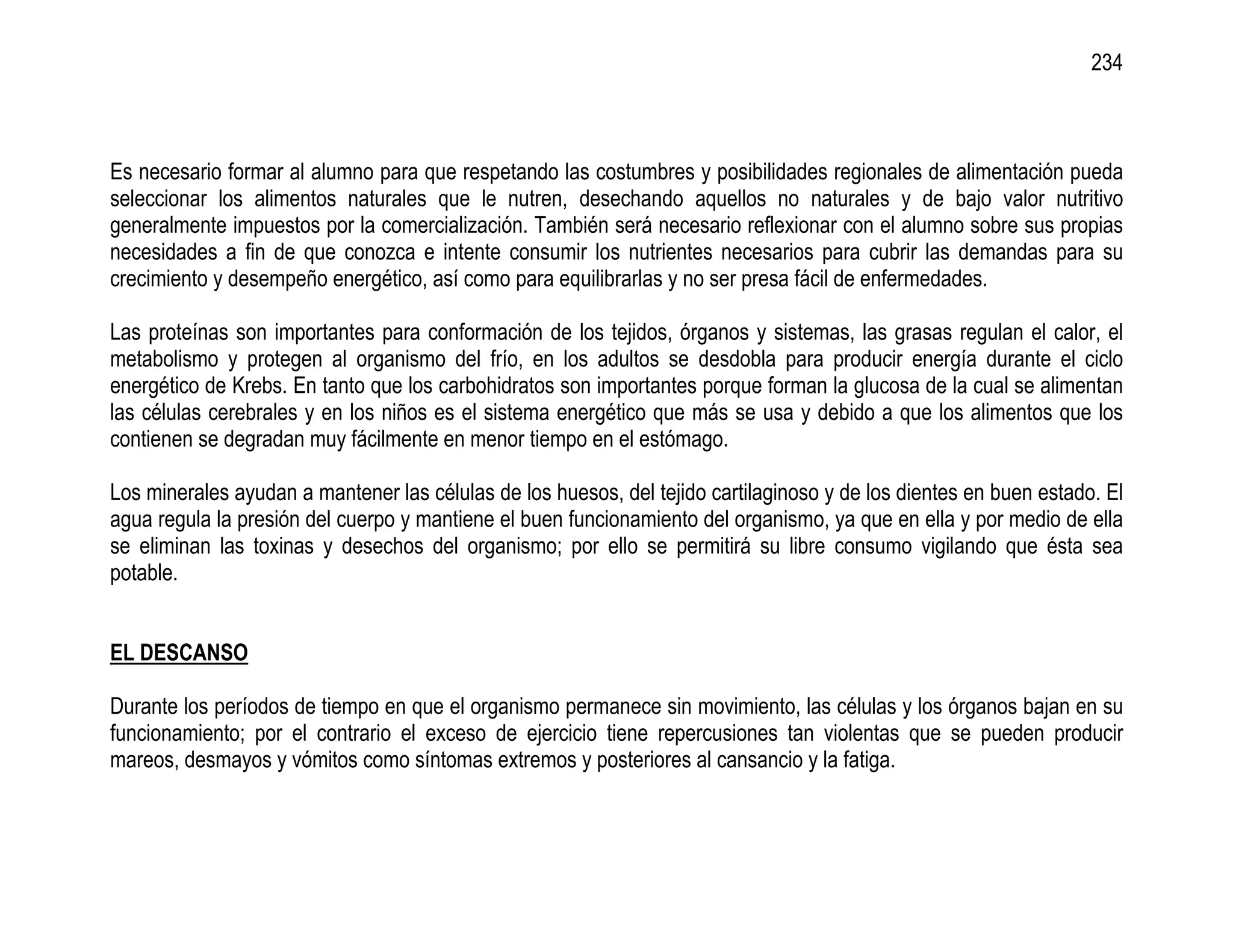 234



Es necesario formar al alumno para que respetando las costumbres y posibilidades regionales de alimentación pueda
seleccionar los alimentos naturales que le nutren, desechando aquellos no naturales y de bajo valor nutritivo
generalmente impuestos por la comercialización. También será necesario reflexionar con el alumno sobre sus propias
necesidades a fin de que conozca e intente consumir los nutrientes necesarios para cubrir las demandas para su
crecimiento y desempeño energético, así como para equilibrarlas y no ser presa fácil de enfermedades.

Las proteínas son importantes para conformación de los tejidos, órganos y sistemas, las grasas regulan el calor, el
metabolismo y protegen al organismo del frío, en los adultos se desdobla para producir energía durante el ciclo
energético de Krebs. En tanto que los carbohidratos son importantes porque forman la glucosa de la cual se alimentan
las células cerebrales y en los niños es el sistema energético que más se usa y debido a que los alimentos que los
contienen se degradan muy fácilmente en menor tiempo en el estómago.

Los minerales ayudan a mantener las células de los huesos, del tejido cartilaginoso y de los dientes en buen estado. El
agua regula la presión del cuerpo y mantiene el buen funcionamiento del organismo, ya que en ella y por medio de ella
se eliminan las toxinas y desechos del organismo; por ello se permitirá su libre consumo vigilando que ésta sea
potable.


EL DESCANSO

Durante los períodos de tiempo en que el organismo permanece sin movimiento, las células y los órganos bajan en su
funcionamiento; por el contrario el exceso de ejercicio tiene repercusiones tan violentas que se pueden producir
mareos, desmayos y vómitos como síntomas extremos y posteriores al cansancio y la fatiga.
 