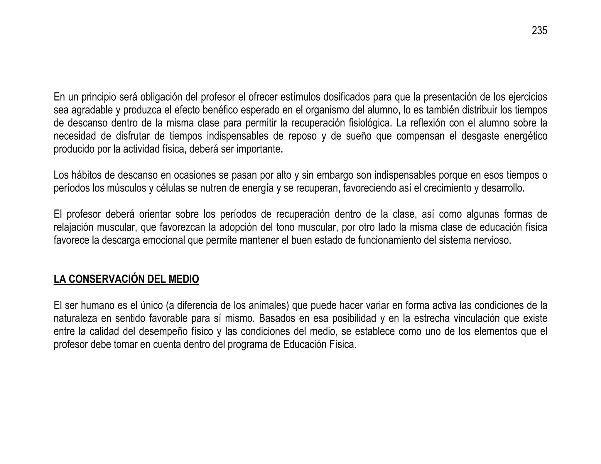 235




En un principio será obligación del profesor el ofrecer estímulos dosificados para que la presentación de los ejercicios
sea agradable y produzca el efecto benéfico esperado en el organismo del alumno, lo es también distribuir los tiempos
de descanso dentro de la misma clase para permitir la recuperación fisiológica. La reflexión con el alumno sobre la
necesidad de disfrutar de tiempos indispensables de reposo y de sueño que compensan el desgaste energético
producido por la actividad física, deberá ser importante.

Los hábitos de descanso en ocasiones se pasan por alto y sin embargo son indispensables porque en esos tiempos o
períodos los músculos y células se nutren de energía y se recuperan, favoreciendo así el crecimiento y desarrollo.

El profesor deberá orientar sobre los períodos de recuperación dentro de la clase, así como algunas formas de
relajación muscular, que favorezcan la adopción del tono muscular, por otro lado la misma clase de educación física
favorece la descarga emocional que permite mantener el buen estado de funcionamiento del sistema nervioso.


LA CONSERVACIÓN DEL MEDIO

El ser humano es el único (a diferencia de los animales) que puede hacer variar en forma activa las condiciones de la
naturaleza en sentido favorable para sí mismo. Basados en esa posibilidad y en la estrecha vinculación que existe
entre la calidad del desempeño físico y las condiciones del medio, se establece como uno de los elementos que el
profesor debe tomar en cuenta dentro del programa de Educación Física.
 
