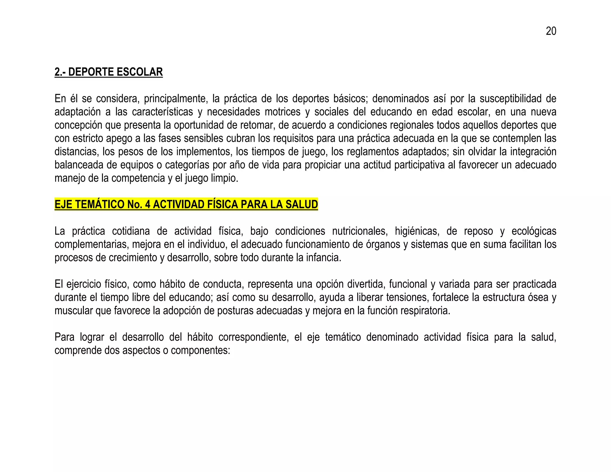 20


2.- DEPORTE ESCOLAR

En él se considera, principalmente, la práctica de los deportes básicos; denominados así por la susceptibilidad de
adaptación a las características y necesidades motrices y sociales del educando en edad escolar, en una nueva
concepción que presenta la oportunidad de retomar, de acuerdo a condiciones regionales todos aquellos deportes que
con estricto apego a las fases sensibles cubran los requisitos para una práctica adecuada en la que se contemplen las
distancias, los pesos de los implementos, los tiempos de juego, los reglamentos adaptados; sin olvidar la integración
balanceada de equipos o categorías por año de vida para propiciar una actitud participativa al favorecer un adecuado
manejo de la competencia y el juego limpio.

EJE TEMÁTICO No. 4 ACTIVIDAD FÍSICA PARA LA SALUD

La práctica cotidiana de actividad física, bajo condiciones nutricionales, higiénicas, de reposo y ecológicas
complementarias, mejora en el individuo, el adecuado funcionamiento de órganos y sistemas que en suma facilitan los
procesos de crecimiento y desarrollo, sobre todo durante la infancia.

El ejercicio físico, como hábito de conducta, representa una opción divertida, funcional y variada para ser practicada
durante el tiempo libre del educando; así como su desarrollo, ayuda a liberar tensiones, fortalece la estructura ósea y
muscular que favorece la adopción de posturas adecuadas y mejora en la función respiratoria.

Para lograr el desarrollo del hábito correspondiente, el eje temático denominado actividad física para la salud,
comprende dos aspectos o componentes:
 