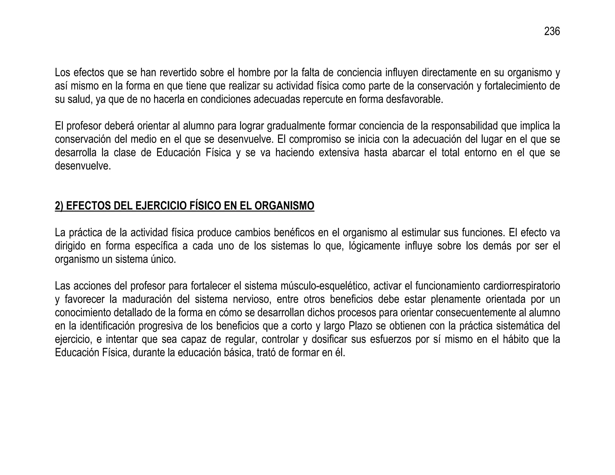 236


Los efectos que se han revertido sobre el hombre por la falta de conciencia influyen directamente en su organismo y
así mismo en la forma en que tiene que realizar su actividad física como parte de la conservación y fortalecimiento de
su salud, ya que de no hacerla en condiciones adecuadas repercute en forma desfavorable.

El profesor deberá orientar al alumno para lograr gradualmente formar conciencia de la responsabilidad que implica la
conservación del medio en el que se desenvuelve. El compromiso se inicia con la adecuación del lugar en el que se
desarrolla la clase de Educación Física y se va haciendo extensiva hasta abarcar el total entorno en el que se
desenvuelve.


2) EFECTOS DEL EJERCICIO FÍSICO EN EL ORGANISMO

La práctica de la actividad física produce cambios benéficos en el organismo al estimular sus funciones. El efecto va
dirigido en forma específica a cada uno de los sistemas lo que, lógicamente influye sobre los demás por ser el
organismo un sistema único.

Las acciones del profesor para fortalecer el sistema músculo-esquelético, activar el funcionamiento cardiorrespiratorio
y favorecer la maduración del sistema nervioso, entre otros beneficios debe estar plenamente orientada por un
conocimiento detallado de la forma en cómo se desarrollan dichos procesos para orientar consecuentemente al alumno
en la identificación progresiva de los beneficios que a corto y largo Plazo se obtienen con la práctica sistemática del
ejercicio, e intentar que sea capaz de regular, controlar y dosificar sus esfuerzos por sí mismo en el hábito que la
Educación Física, durante la educación básica, trató de formar en él.
 