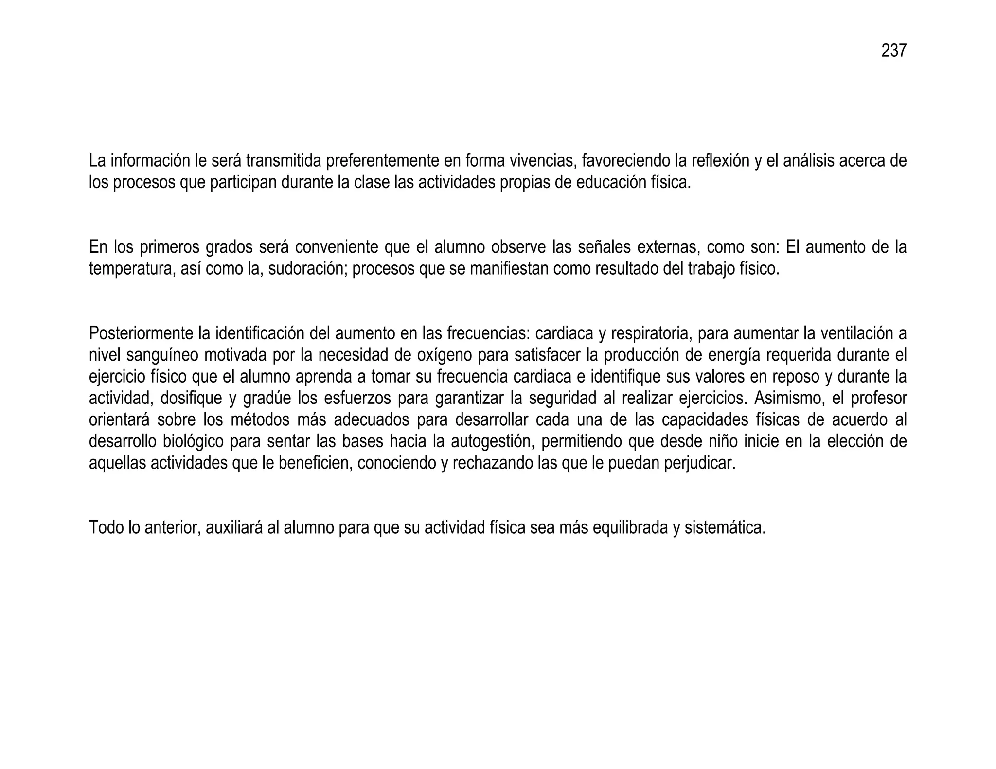 237




La información le será transmitida preferentemente en forma vivencias, favoreciendo la reflexión y el análisis acerca de
los procesos que participan durante la clase las actividades propias de educación física.


En los primeros grados será conveniente que el alumno observe las señales externas, como son: El aumento de la
temperatura, así como la, sudoración; procesos que se manifiestan como resultado del trabajo físico.


Posteriormente la identificación del aumento en las frecuencias: cardiaca y respiratoria, para aumentar la ventilación a
nivel sanguíneo motivada por la necesidad de oxígeno para satisfacer la producción de energía requerida durante el
ejercicio físico que el alumno aprenda a tomar su frecuencia cardiaca e identifique sus valores en reposo y durante la
actividad, dosifique y gradúe los esfuerzos para garantizar la seguridad al realizar ejercicios. Asimismo, el profesor
orientará sobre los métodos más adecuados para desarrollar cada una de las capacidades físicas de acuerdo al
desarrollo biológico para sentar las bases hacia la autogestión, permitiendo que desde niño inicie en la elección de
aquellas actividades que le beneficien, conociendo y rechazando las que le puedan perjudicar.


Todo lo anterior, auxiliará al alumno para que su actividad física sea más equilibrada y sistemática.
 