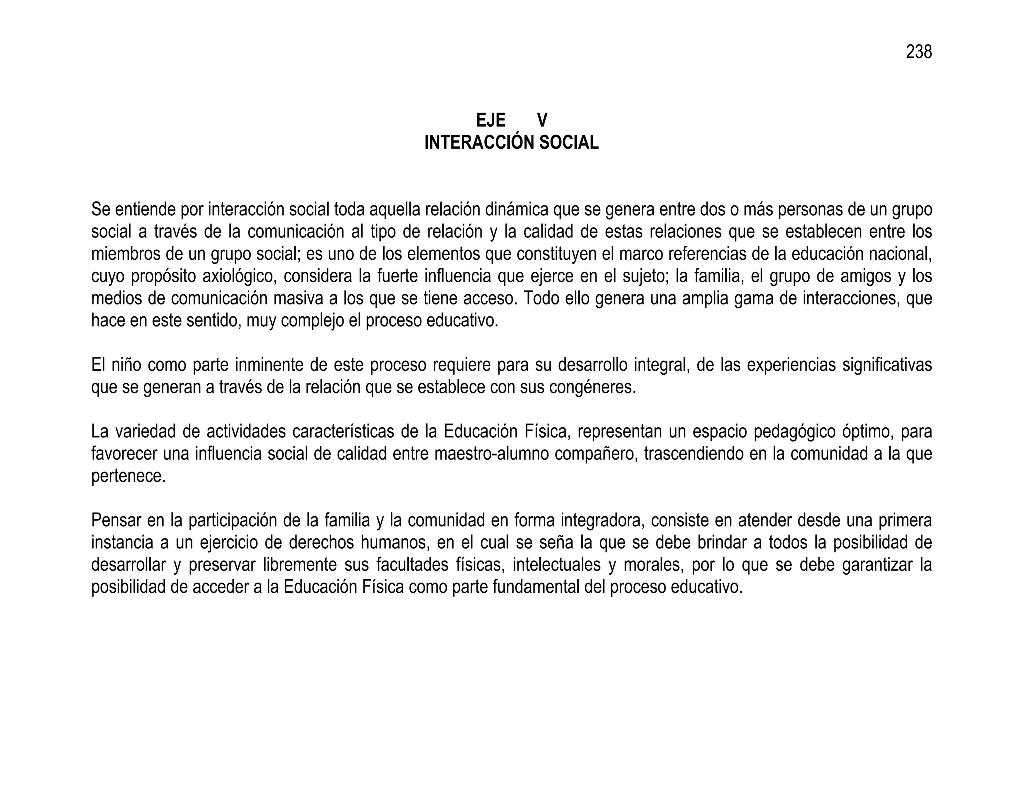 238


                                                    EJE    V
                                               INTERACCIÓN SOCIAL


Se entiende por interacción social toda aquella relación dinámica que se genera entre dos o más personas de un grupo
social a través de la comunicación al tipo de relación y la calidad de estas relaciones que se establecen entre los
miembros de un grupo social; es uno de los elementos que constituyen el marco referencias de la educación nacional,
cuyo propósito axiológico, considera la fuerte influencia que ejerce en el sujeto; la familia, el grupo de amigos y los
medios de comunicación masiva a los que se tiene acceso. Todo ello genera una amplia gama de interacciones, que
hace en este sentido, muy complejo el proceso educativo.

El niño como parte inminente de este proceso requiere para su desarrollo integral, de las experiencias significativas
que se generan a través de la relación que se establece con sus congéneres.

La variedad de actividades características de la Educación Física, representan un espacio pedagógico óptimo, para
favorecer una influencia social de calidad entre maestro-alumno compañero, trascendiendo en la comunidad a la que
pertenece.

Pensar en la participación de la familia y la comunidad en forma integradora, consiste en atender desde una primera
instancia a un ejercicio de derechos humanos, en el cual se seña la que se debe brindar a todos la posibilidad de
desarrollar y preservar libremente sus facultades físicas, intelectuales y morales, por lo que se debe garantizar la
posibilidad de acceder a la Educación Física como parte fundamental del proceso educativo.
 