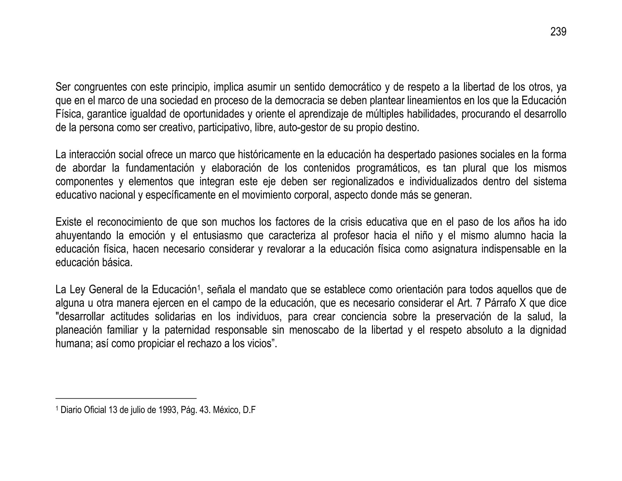 239



Ser congruentes con este principio, implica asumir un sentido democrático y de respeto a la libertad de los otros, ya
que en el marco de una sociedad en proceso de la democracia se deben plantear lineamientos en los que la Educación
Física, garantice igualdad de oportunidades y oriente el aprendizaje de múltiples habilidades, procurando el desarrollo
de la persona como ser creativo, participativo, libre, auto-gestor de su propio destino.

La interacción social ofrece un marco que históricamente en la educación ha despertado pasiones sociales en la forma
de abordar la fundamentación y elaboración de los contenidos programáticos, es tan plural que los mismos
componentes y elementos que integran este eje deben ser regionalizados e individualizados dentro del sistema
educativo nacional y específicamente en el movimiento corporal, aspecto donde más se generan.

Existe el reconocimiento de que son muchos los factores de la crisis educativa que en el paso de los años ha ido
ahuyentando la emoción y el entusiasmo que caracteriza al profesor hacia el niño y el mismo alumno hacia la
educación física, hacen necesario considerar y revalorar a la educación física como asignatura indispensable en la
educación básica.

La Ley General de la Educación1, señala el mandato que se establece como orientación para todos aquellos que de
alguna u otra manera ejercen en el campo de la educación, que es necesario considerar el Art. 7 Párrafo X que dice
"desarrollar actitudes solidarias en los individuos, para crear conciencia sobre la preservación de la salud, la
planeación familiar y la paternidad responsable sin menoscabo de la libertad y el respeto absoluto a la dignidad
humana; así como propiciar el rechazo a los vicios”.




1   Diario Oficial 13 de julio de 1993, Pág. 43. México, D.F
 