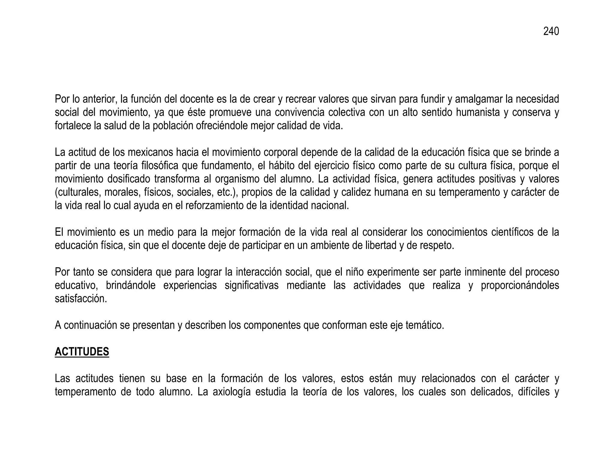 240




Por lo anterior, la función del docente es la de crear y recrear valores que sirvan para fundir y amalgamar la necesidad
social del movimiento, ya que éste promueve una convivencia colectiva con un alto sentido humanista y conserva y
fortalece la salud de la población ofreciéndole mejor calidad de vida.

La actitud de los mexicanos hacia el movimiento corporal depende de la calidad de la educación física que se brinde a
partir de una teoría filosófica que fundamento, el hábito del ejercicio físico como parte de su cultura física, porque el
movimiento dosificado transforma al organismo del alumno. La actividad física, genera actitudes positivas y valores
(culturales, morales, físicos, sociales, etc.), propios de la calidad y calidez humana en su temperamento y carácter de
la vida real lo cual ayuda en el reforzamiento de la identidad nacional.

El movimiento es un medio para la mejor formación de la vida real al considerar los conocimientos científicos de la
educación física, sin que el docente deje de participar en un ambiente de libertad y de respeto.

Por tanto se considera que para lograr la interacción social, que el niño experimente ser parte inminente del proceso
educativo, brindándole experiencias significativas mediante las actividades que realiza y proporcionándoles
satisfacción.

A continuación se presentan y describen los componentes que conforman este eje temático.

ACTITUDES

Las actitudes tienen su base en la formación de los valores, estos están muy relacionados con el carácter y
temperamento de todo alumno. La axiología estudia la teoría de los valores, los cuales son delicados, difíciles y
 