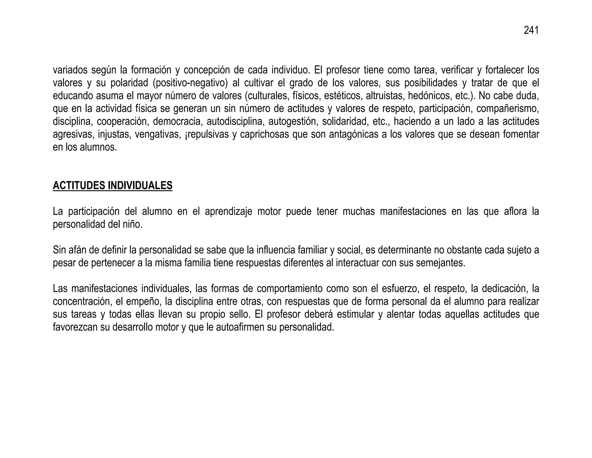 241


variados según la formación y concepción de cada individuo. El profesor tiene como tarea, verificar y fortalecer los
valores y su polaridad (positivo-negativo) al cultivar el grado de los valores, sus posibilidades y tratar de que el
educando asuma el mayor número de valores (culturales, físicos, estéticos, altruistas, hedónicos, etc.). No cabe duda,
que en la actividad física se generan un sin número de actitudes y valores de respeto, participación, compañerismo,
disciplina, cooperación, democracia, autodisciplina, autogestión, solidaridad, etc., haciendo a un lado a las actitudes
agresivas, injustas, vengativas, ¡repulsivas y caprichosas que son antagónicas a los valores que se desean fomentar
en los alumnos.


ACTITUDES INDIVIDUALES

La participación del alumno en el aprendizaje motor puede tener muchas manifestaciones en las que aflora la
personalidad del niño.

Sin afán de definir la personalidad se sabe que la influencia familiar y social, es determinante no obstante cada sujeto a
pesar de pertenecer a la misma familia tiene respuestas diferentes al interactuar con sus semejantes.

Las manifestaciones individuales, las formas de comportamiento como son el esfuerzo, el respeto, la dedicación, la
concentración, el empeño, la disciplina entre otras, con respuestas que de forma personal da el alumno para realizar
sus tareas y todas ellas llevan su propio sello. El profesor deberá estimular y alentar todas aquellas actitudes que
favorezcan su desarrollo motor y que le autoafirmen su personalidad.
 