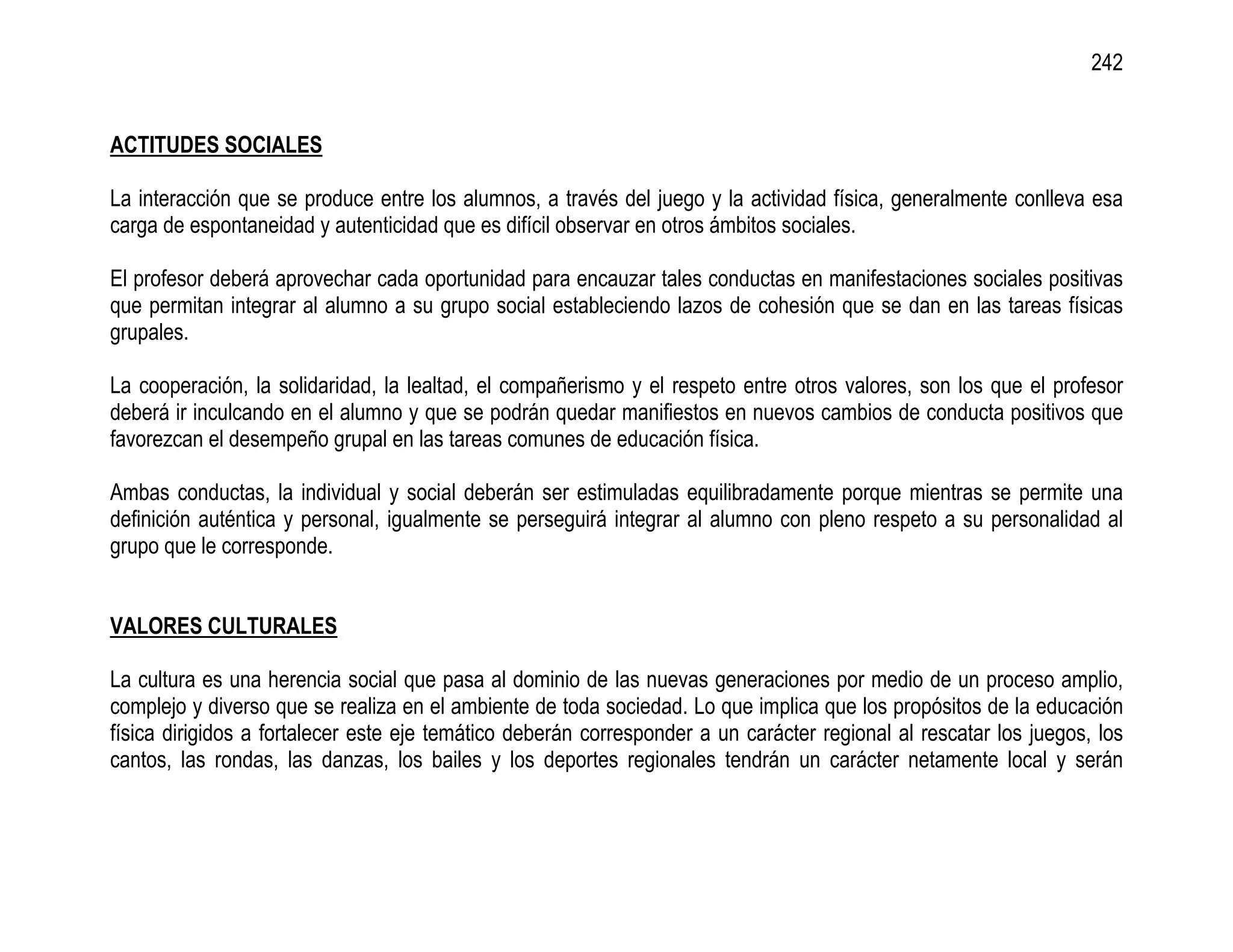 242


ACTITUDES SOCIALES

La interacción que se produce entre los alumnos, a través del juego y la actividad física, generalmente conlleva esa
carga de espontaneidad y autenticidad que es difícil observar en otros ámbitos sociales.

El profesor deberá aprovechar cada oportunidad para encauzar tales conductas en manifestaciones sociales positivas
que permitan integrar al alumno a su grupo social estableciendo lazos de cohesión que se dan en las tareas físicas
grupales.

La cooperación, la solidaridad, la lealtad, el compañerismo y el respeto entre otros valores, son los que el profesor
deberá ir inculcando en el alumno y que se podrán quedar manifiestos en nuevos cambios de conducta positivos que
favorezcan el desempeño grupal en las tareas comunes de educación física.

Ambas conductas, la individual y social deberán ser estimuladas equilibradamente porque mientras se permite una
definición auténtica y personal, igualmente se perseguirá integrar al alumno con pleno respeto a su personalidad al
grupo que le corresponde.


VALORES CULTURALES

La cultura es una herencia social que pasa al dominio de las nuevas generaciones por medio de un proceso amplio,
complejo y diverso que se realiza en el ambiente de toda sociedad. Lo que implica que los propósitos de la educación
física dirigidos a fortalecer este eje temático deberán corresponder a un carácter regional al rescatar los juegos, los
cantos, las rondas, las danzas, los bailes y los deportes regionales tendrán un carácter netamente local y serán
 