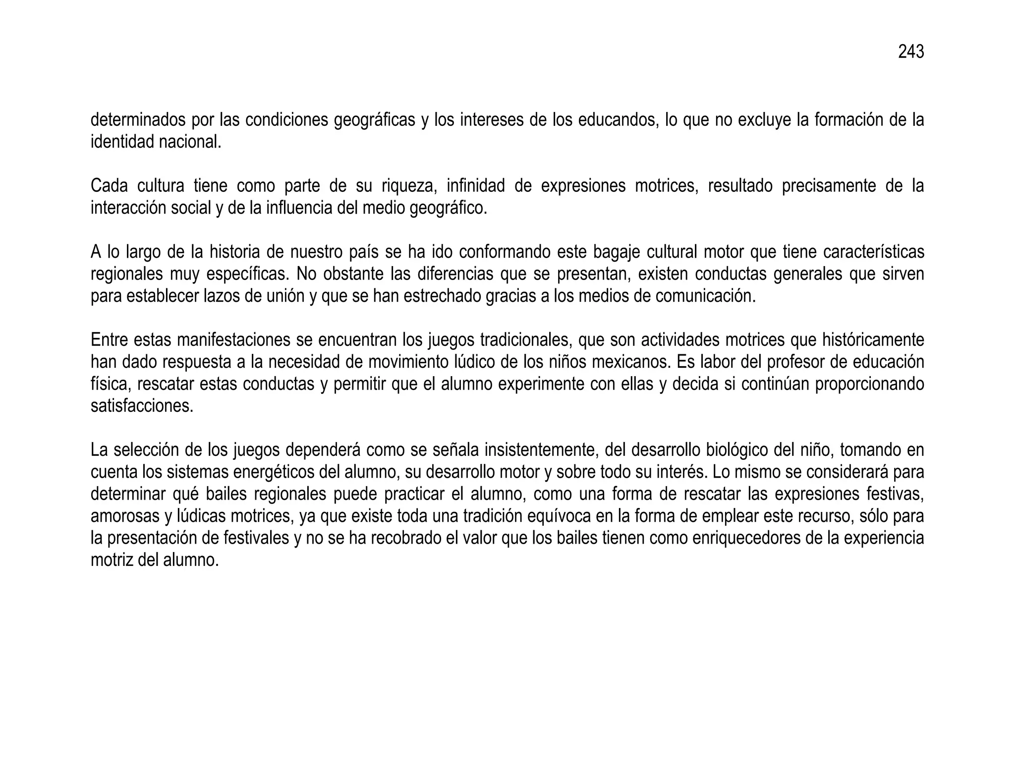 243


determinados por las condiciones geográficas y los intereses de los educandos, lo que no excluye la formación de la
identidad nacional.

Cada cultura tiene como parte de su riqueza, infinidad de expresiones motrices, resultado precisamente de la
interacción social y de la influencia del medio geográfico.

A lo largo de la historia de nuestro país se ha ido conformando este bagaje cultural motor que tiene características
regionales muy específicas. No obstante las diferencias que se presentan, existen conductas generales que sirven
para establecer lazos de unión y que se han estrechado gracias a los medios de comunicación.

Entre estas manifestaciones se encuentran los juegos tradicionales, que son actividades motrices que históricamente
han dado respuesta a la necesidad de movimiento lúdico de los niños mexicanos. Es labor del profesor de educación
física, rescatar estas conductas y permitir que el alumno experimente con ellas y decida si continúan proporcionando
satisfacciones.

La selección de los juegos dependerá como se señala insistentemente, del desarrollo biológico del niño, tomando en
cuenta los sistemas energéticos del alumno, su desarrollo motor y sobre todo su interés. Lo mismo se considerará para
determinar qué bailes regionales puede practicar el alumno, como una forma de rescatar las expresiones festivas,
amorosas y lúdicas motrices, ya que existe toda una tradición equívoca en la forma de emplear este recurso, sólo para
la presentación de festivales y no se ha recobrado el valor que los bailes tienen como enriquecedores de la experiencia
motriz del alumno.
 