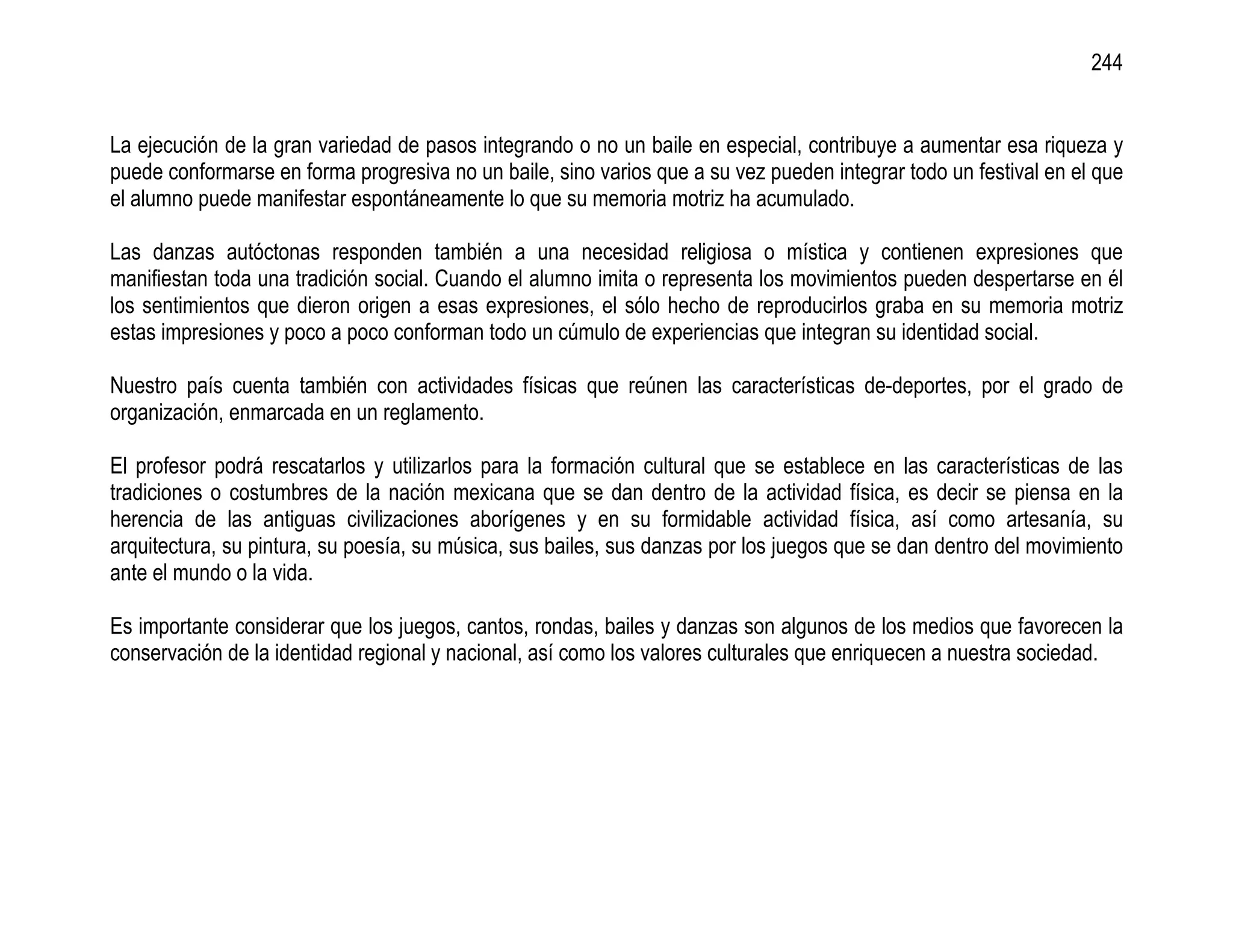 244


La ejecución de la gran variedad de pasos integrando o no un baile en especial, contribuye a aumentar esa riqueza y
puede conformarse en forma progresiva no un baile, sino varios que a su vez pueden integrar todo un festival en el que
el alumno puede manifestar espontáneamente lo que su memoria motriz ha acumulado.

Las danzas autóctonas responden también a una necesidad religiosa o mística y contienen expresiones que
manifiestan toda una tradición social. Cuando el alumno imita o representa los movimientos pueden despertarse en él
los sentimientos que dieron origen a esas expresiones, el sólo hecho de reproducirlos graba en su memoria motriz
estas impresiones y poco a poco conforman todo un cúmulo de experiencias que integran su identidad social.

Nuestro país cuenta también con actividades físicas que reúnen las características de-deportes, por el grado de
organización, enmarcada en un reglamento.

El profesor podrá rescatarlos y utilizarlos para la formación cultural que se establece en las características de las
tradiciones o costumbres de la nación mexicana que se dan dentro de la actividad física, es decir se piensa en la
herencia de las antiguas civilizaciones aborígenes y en su formidable actividad física, así como artesanía, su
arquitectura, su pintura, su poesía, su música, sus bailes, sus danzas por los juegos que se dan dentro del movimiento
ante el mundo o la vida.

Es importante considerar que los juegos, cantos, rondas, bailes y danzas son algunos de los medios que favorecen la
conservación de la identidad regional y nacional, así como los valores culturales que enriquecen a nuestra sociedad.
 